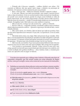 - Proteção não é frescura, compadre, - atalhou Antônio com calma.- Do                                                               A U L A
contrário as fábricas não iam gastar tanto tempo e dinheiro na prevenção de
acidentes. Os manuais existem justamente para sua proteção.
     - Bem, é claro que não, - balbuciou Eduardo, levando o capacete à cabeça.                                                           55
     - E tem mais. Mesmo com toda essa proteção, nem sempre é possível prever
todos os tipos de acidente. Certa vez um funcionário vinha trazendo um transforma-
dor pesado num carrinho manual, quando ele chegou numa lombada as rodas da
frente emperraram. Ele, que estava empurrando o carrinho, passou então a puxá-lo.
Não deu outra: foi só puxar e... pimba! O transformador despencou em cima do pé do
coitado. Esmigalhou tudo. Não tinha nem como maldizer a empresa.
     - Mas aí é burrice. Comigo isso não aconteceria, - gabou-se Eduardo.
     - Burrice? Não sei, - respondeu Antônio, sacudindo a cabeça como se tentasse
afastar algum pensamento sombrio. - Quando a segurança é deixada de lado, o santo
trabalha dobrado.
     - Meu santo é forte, seu Antônio. Não vai deixar que nada me aconteça. Para
que dar tanta importância aos manuais? O que vale é a experiência. E isso eu tenho
de sobra.
     - Não tenha tanta certeza, meu chapa. Mais vale prevenir do que remediar. Além
disso, o uso de equipamentos de proteção por operadores de solda é obrigatório. Está tudo
ali no manual, e os manuais existem para passar instruções de serviço e procedimentos
de segurança. Até parece que estou tentando proteger você de você mesmo.
     - Não é isso não, seu Antônio. É que nunca precisei dessa baboseira toda. Com essa
roupa de couro vou me sentir como uma mula encilhada. Não consigo nem me agachar.
     - Você termina se acostumando, Eduardo. Tenha certeza de uma coisa, meu
amigo, quando você perceber que a sua proteção aqui vale mais que o seu conforto, será
a mula encilhada mais garbosa da fábrica, - disse Antônio rindo e o levando para
tomar um cafezinho antes de pegar no batente.



    Você deve ter reparado que o diálogo entre Antônio e Eduardo está cheio de                                                           Dicionário
expressões coloquiais, que não seriam usadas em certas situações da língua
escrita, como por exemplo, numa carta comercial ou em manuais de instruções.


1.   Substitua as expressões destacadas por outras que tenham o mesmo sentido,
     mas que sejam mais formais. Se for necessário, consulte o dicionário. Siga o
     exemplo:
     Óculos de proteção a gente usava, mas o resto é frescura.
     Óculos de proteção costumávamos usar, mas o resto é supérfluo.

     a) Não deu outra: foi só puxar e... pimba! O transformador despencou em cima
        do pé do coitado.
         .............................................................................................................................
     b) Mas isso é burrice.
         .............................................................................................................................
     c) Meu santo é forte, seu Antônio.
         .............................................................................................................................
     d) Não tenha tanta certeza, meu chapa!
         .............................................................................................................................
     e) É que nunca precisei dessa baboseira toda.
         .............................................................................................................................
 