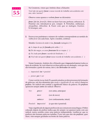 A U L A        Na Cenatexto, vimos que Antônio disse a Eduardo:


55
               Você não vai querer furar o nosso recorde de trabalho sem acidentes este
               ano, não é mesmo?

               Observe como aparece o verbete furar no dicionário:

               furar. [do lat. forare] 1. Abrir ou fazer furo em; perfurar, esburacar. 2.
               Penetrar em; introduzir-se por, romper. 3. Perturbar, embaraçar,
               atrapalhar, dificultar. 4. Fazer com que se malogre; frustrar.
               5. Irromper, sair.



          2.   Escreva nos parênteses o número do verbete correspondente ao sentido do
               verbo furar em cada frase. Após o modelo, continue:

               Modelo: Gostava de andar à toa, furando matagais.( 2 )

               a) A chapa de aço foi furada pela solda. ( )
               b) De tão magro, os ossos furavam-lhe as roupas. ( )
               c) Fez tudo para furar o acordo do Sindicato. ( )
               d) Você não vai querer furar nosso recorde de trabalho sem acidentes. ( )


              Nesta Cenatexto, Antônio diz a Eduardo que é impossível prever todos os
          tipos de acidente. Se você observar as duas palavras em destaque, verá que elas
          são formadas a partir de outras, isto é, são derivadas de outras:

               l   impossível: im + possível

               l   prever: pre + ver

              Como você já viu na Aula 53, quando estudou os dois processos de formação
          de palavras, um dos elementos que muda o significado de um radical chama-se
          prefixo. No radical está contido o significado básico da palavra. Os prefixos
          aparecem sempre antes do radical. Observe:

               Ver:        prever         (ver antes, antecipar)

                           rever          (ver de novo)

                           entrever       (ver confusamente, intuir)

               Possível:   impossível     (o que não é possível)

              Veja o significado de alguns prefixos de uso comum em nossa língua. O hífen
          colocado depois de prefixo indica que ele sempre vai aparecer junto com um
          radical, nunca sozinho como uma palavra independente. Lembre-se: que os
          prefixos não formam palavras isoladas. É por isso que eles são prefixos, quer
          dizer, vêm sempre grudados na frente de outra palavra.
 