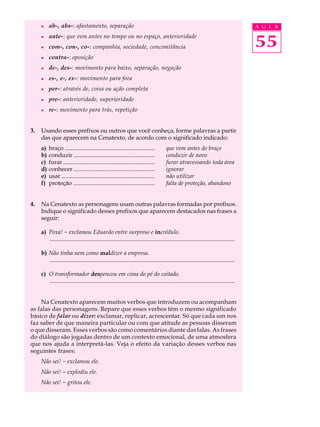 l    ab-, abs-: afastamento, separação                                                                                             A U L A
     l


     l
          ante-: que vem antes no tempo ou no espaço, anterioridade
          com-, con-, co-: companhia, sociedade, concomitância                                                                          55
     l    contra-: oposição
     l    de-, des-: movimento para baixo, separação, negação
     l    es-, e-, ex-: movimento para fora
     l    per-: através de, coisa ou ação completa
     l    pre-: anterioridade, superioridade
     l    re-: movimento para trás, repetição


3.   Usando esses prefixos ou outros que você conheça, forme palavras a partir
     das que aparecem na Cenatexto, de acordo com o significado indicado:
     a)   braço .............................................................          que vem antes do braço
     b)   conduzir .......................................................             conduzir de novo
     c)   furar ..............................................................         furar atravessando toda área
     d)   conhecer .......................................................             ignorar
     e)   usar ...............................................................         não utilizar
     f)   proteção .......................................................             falta de proteção, abandono


4.   Na Cenatexto as personagens usam outras palavras formadas por prefixos.
     Indique o significado desses prefixos que aparecem destacados nas frases a
     seguir:

     a) Poxa! - exclamou Eduardo entre surpreso e incrédulo.
        .............................................................................................................................

     b) Não tinha nem como maldizer a empresa.
        .............................................................................................................................

     c) O transformador despencou em cima do pé do coitado.
        .............................................................................................................................


    Na Cenatexto aparecem muitos verbos que introduzem ou acompanham
as falas das personagens. Repare que esses verbos têm o mesmo significado
básico de falar ou dizer: exclamar, replicar, acrescentar. Só que cada um nos
faz saber de que maneira particular ou com que atitude as pessoas disseram
o que disseram. Esses verbos são como comentários diante das falas. As frases
do diálogo são jogadas dentro de um contexto emocional, de uma atmosfera
que nos ajuda a interpretá-las. Veja o efeito da variação desses verbos nas
seguintes frases:
     Não sei! - exclamou ele.
     Não sei! - explodiu ele.
     Não sei! - gritou ele.
 