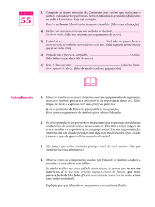 A U L A   5.   Complete as frases retiradas da Cenatexto com verbos que traduzam o
                    sentido indicado entre parênteses. Se tiver dificuldade, consulte o dicionário

     55             ou volte à Cenatexto. Veja um exemplo:
                    Poxa! - exclamou Eduardo entre surpreso e incrédulo. (falar com admiração)

               a) Melhor um marciano vivo que um soldador acidentado, ....................................
                  Antônio rindo. (falar em resposta aos argumentos de outro).

               b) E não é só.-.............................................................. Você não vai querer furar o
                  nosso recorde de trabalho sem acidentes este ano. (falar algo em acréscimo ao
                  que já se tinha dito)

               c)   Proteção não é frescura, compadre,- ...................................................... Antônio.
                    (falar interrompendo a fala do outro)

               d) Bem, é claro que não. -.................................Eduardo, levan-
                                           ................................
                  do o capacete à cabeça. (falar de modo confuso, gaguejando)




                                                           
Entendimento   1.   Eduardo mostrava-se pouco disposto a usar os equipamentos de segurança,
                    enquanto Antônio procurava convencê-lo da importância desse uso. Iden-
                    tifique no texto e expresse com suas próprias palavras:
                    a) os argumentos de Eduardo para justificar sua posição;
                    b) os contra-argumentos de Antônio para rebater Eduardo.


               2.   Os ditos populares ou provérbios traduzem o que as pessoas consideram
                    verdadeiro, de acordo com o senso comum. Eles têm a força mágica de
                    evocar o saber e a experiência de um grupo social. Em sua argumentação,
                    Antônio cita um ditado popular com algumas modificações. Que ditado
                    é esse e o que ele queria dizer naquela situação?


               3.   Até parece que estou tentando proteger você de você mesmo. Por que
                    Antônio fez essa afirmativa?


               4.   Observe como as comparações usadas por Eduardo e Antônio ajudam a
                    resumir e a concretizar suas idéias:
                    Se minha mulher me visse enfiado nessa roupa, ia pensar que eu era um
                    marciano. // O dia todo debaixo daquela chuva de faíscas, que mais
                    parecia festa de São João. // Com essa roupa de couro vou me sentir como
                    uma mula encilhada.

                    Explique por que Eduardo se comparou a uma mula encilhada.
 