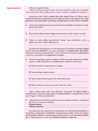Aprofundando
     A U L A      Observe a seguinte frase:
                  “Maria Cristina gosta de acordar cedo, fazer ginástica e dar uma caminhada.

     26        Toma uma ducha, leva os filhos para a escola e vai para o trabalho sem atropelos.”

                   Aparecem aí seis verbos: acordar, fazer, dar, tomar, levar e ir. Observe que o
               sentido de todos eles é completado por uma idéia que aparece em seguida a eles: cedo,
               ginástica, uma caminhada, uma ducha, os filhos para a escola e para o trabalho.

               1.   Uma dessas idéias expressa uma circunstância de tempo em relação ao verbo.
                    Qual é essa idéia?
                    ...................................................................................................................................

               2.   Duas dessas idéias indicam lugar relacionado ao verbo. Quais são elas?
                    ...................................................................................................................................

               3.   Todas as outras idéias representam “coisas” que constituem o alvo, o
                    objetivo da ação verbal. Relacione-as.
                    ...................................................................................................................................

                   As idéias que estão ligadas ao verbo indicando circunstâncias (tempo e lugar)
               são de natureza adverbial e, por isso, chamadas de complementos adverbiais.
               Enquanto as idéias que representam “coisas” são termos de natureza substantiva
               e, por isso, chamados de complementos verbais.

               4.   Nas frases seguintes, aparecem alguns verbos com seus respectivos comple-
                    mentos verbais. Relacione os complementos verbais de cada uma:

                    a) Maria Cristina cumprimenta os colegas.
                    ...................................................................................................................................

                    b) Vamos atingir aquelas metas.
               .    ...................................................................................................................................

                    c) Nosso departamento gosta das coisas bem-feitas.
                    ...................................................................................................................................

                    d) Maria Cristina escreve uma carta à Alto Som Ltda.
                    ...................................................................................................................................

                   Agora, vamos fazer mais uma distinção: chamamos de objeto direto o
               complemento verbal sem preposição e de objeto indireto o complemento verbal
               que se liga ao verbo por preposição.

               5.   Aplicando esses conceitos, aponte quais são os objetos diretos e os indiretos
                    das frases do exercício anterior.
                    Objetos diretos: ..........................................................................................................
                    Objetos indiretos: ....................................................................................................

                    Os verbos que não apresentam complemento são chamados intransitivos; e
               os que têm complemento, transitivos. Se apresentarem objeto direto, são chama-
               dos transitivos diretos; se apresentarem objeto indireto, são transitivos indire-
               tos; se apresentarem os dois, são transitivos diretos e indiretos.
 