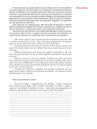 Você já aprendeu, nas aulas anteriores, que a língua oral e a escrita diferem                                                            Reescritura
                                                                                                                                              A U L A
em muitos aspectos. Na fala, fazemos uso de gestos, expressões fisionômicas,
mímica, modulação da voz. Quando escrevemos, deixamos de contar com esses
recursos e o que queremos dizer tem de estar expresso em palavras. A entoação                                                                55
(ou modulação da voz), por exemplo, permite distinguir uma afirmação de uma
pergunta, bem como permite revelar sentimentos. Mas isso pode ser represen-
tado apenas parcialmente pelos sinais de pontuação. Os gestos e as expressões
do rosto precisam ser descritos.
    Você observou na Cenatexto que, além das falas de Eduardo e Antônio,
aparecem frases do narrador? Essas frases caracterizam o ambiente em que os
dois se encontram e, sobretudo, revelam suas emoções e sentimentos.
    Sua tarefa será a introduzir de novas frases do narrador, inclusive mudan-
do as que já estão no texto. A seguir você tem um trecho da Cenatexto sem
aquelas frases. Reescreva-o colocando novas interferências do narrador.

    - Bem-vindo, colega. Como é, pronto pra luta? Estamos aí pra ajudar. Não
se acanhe, precisando é só pedir. Aqui estão seus equipamentos de proteção:
capacete, luvas, avental de couro, botinas e óculos de proteção.
    - Poxa! Será que vou precisar usar tudo isso? Não vai dar nem pra me
mexer! Se a minha mulher me visse enfiado nessa roupa, ia pensar que eu era um
marciano.
    - Melhor um marciano vivo do que um soldador acidentado. E não é só.
Você não vai querer furar o nosso recorde de trabalho sem acidentes este ano, não
é mesmo?
    - Mas que conversa é essa, seu Antônio? Conheço meu ofício há muitos
anos, desde que meu pai montou aquela oficina de solda nos fundos lá de casa eu
nunca tive um arranhãozinho. E era solda grossa. O dia todo debaixo daquela
chuva de faíscas, que mais parecia festa de São João. Óculos de proteção a gente
usava, mas o resto é frescura.
    - Proteção não é frescura, compadre. Do contrário as fábricas não iam
gastar tanto tempo e dinheiro na prevenção de acidentes. Os manuais existem
justamente para sua proteção.


       Veja como poderá ser o início:

       - Bem-vindo, colega. - cumprimentou-o seu Antônio. - Como é, pronto pra
luta? Estamos aí pra ajudar. Não se acanhe, precisando é só pedir, - repetiu o
supervisor na intenção de facilitar as coisas. - Aqui estão seus equipamentos de
proteção: capacete, luvas, avental de couro, botinas e óculos de proteção.
 .........................................................................................................................................
 .........................................................................................................................................
 .........................................................................................................................................
 .........................................................................................................................................
 .........................................................................................................................................
 .........................................................................................................................................
 .........................................................................................................................................
 .........................................................................................................................................
 .........................................................................................................................................
 .........................................................................................................................................
 .........................................................................................................................................
 .........................................................................................................................................
 