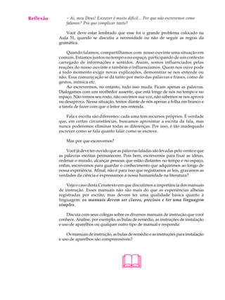 Reflexão
A U L A        - Ai, meu Deus! Escrever é muito difícil... Por que não escrevemos como
               falamos? Pra que complicar tanto?

55            Você deve estar lembrado que esse foi o grande problema colocado na
           Aula 51, quando se discutiu a necessidade ou não de seguir as regras da
           gramática.

                Quando falamos, compartilhamos com nosso ouvinte uma situação em
           comum. Estamos juntos no tempo e no espaço, participando de um contexto
           carregado de informações e sentidos. Assim, somos influenciados pelas
           reações do nosso ouvinte e também o influenciamos. Quem nos ouve pode
           a todo momento exigir novas explicações, demonstrar se nos entende ou
           não. Essa comunicação se dá tanto por meio das palavras e frases, como de
           gestos, mímica etc.
                Ao escrevermos, no entanto, tudo isso muda. Ficam apenas as palavras.
           Dialogamos com um recebedor ausente, que está longe de nós no tempo e no
           espaço. Não vemos seu rosto, não ouvimos sua voz, não sabemos se nos aprova
           ou desaprova. Nessa situação, temos diante de nós apenas a folha em branco e
           a tarefa de fazer com que o leitor nos entenda.

               Fala e escrita são diferentes: cada uma tem recursos próprios. É verdade
           que, em certas circunstâncias, buscamos aproximar a escrita da fala, mas
           nunca poderemos eliminar todas as diferenças. Por isso, é tão inadequado
           escrever como se fala quanto falar como se escreve.

               Mas por que escrevemos?

               Você já deve ter ouvido que as palavras faladas são levadas pelo vento e que
           as palavras escritas permanecem. Pois bem, escrevemos para fixar as idéias,
           ordenar o mundo, alcançar pessoas que estão distantes no tempo e no espaço,
           enfim, escrevemos para guardar o conhecimento que adquirimos ao longo de
           nossa experiência. Afinal, não é para isso que registramos as leis, gravamos as
           verdades da ciência e expressamos a nossa humanidade na literatura?

               Veja o caso desta Cenatexto em que discutimos a importância dos manuais
           de instrução. Esses manuais não são mais do que as experiências alheias
           registradas por escrito, mas devem ter uma qualidade básica quanto à
           linguagem: os manuais devem ser claros, precisos e ter uma linguagem
           simples.

               Discuta com seus colegas sobre os diversos manuais de instrução que você
           conhece. Analise, por exemplo, as bulas de remédio, as instruções de instalação
           e uso de aparelhos ou qualquer outro tipo de manual e responda:

               Os manuais de instrução, as bulas de remédio e as instruções para instalação
           e uso de aparelhos são compreensíveis?




                                             
 
