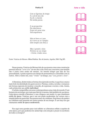 Poética II                                       Arte e A
                                                                                       A U L vida


                                                                                      55
                                                                                      
                             Com as lágrimas do tempo
                             E a cal do meu dia
                             Eu fiz o cimento
                             Da minha poesia.




                                                                                      
                             E na perspectiva
                             Da vida futura
                             Ergui em carne viva
                             Sua arquitetura.


                             Não sei bem se é casa
                             Se é torre ou se é templo:
                             (Um templo sem Deus.)                                    
                             Mas é grande e clara
                             Pertence ao seu tempo
                             - Entrai, irmãos meus.                                   
Fonte: Vinícius de Moraes. Obra Poética. Rio de Janeiro, Aguilar, l968. Pág.585.




    Nesse poema, Vinícius de Moraes fala de sua poesia como uma construção
pessoal, feita da “carne viva” do seu dia-a-dia. Essa casa, essa torre, esse templo
não é outra coisa senão ele mesmo. Ao mesmo tempo que fala de sua
pessoalidade, o poeta expressa seu desejo de permanência e comunhão com os
outros. Abre a todos nós, seus “irmãos” no tempo, sua “casa grande e clara”.


    A literatura, dentre todas as formas de expressão escrita, é a que traz a marca
mais forte da identidade de quem escreve. Poemas, contos, novelas e romances
são formas especiais de mostrar o mundo, de expressar e recriar a vida. Assim,
cada artista tem seu estilo individual.
    O artista compartilha com seus contemporâneos uma visão de mundo. É um
homem de seu tempo: por mais que fale de si mesmo, fala também de sua época.
Cada época concebe a literatura e usa a língua a seu modo: é o que chamamos
estilo de época. Vinícius, que é um um poeta modernista, faz versos com a
simplicidade de quem fala. Sua poesia nasce do cotidiano. Essa busca do poético
no cotidiano está presente em outros poetas de seu tempo. É um traço do que
chamamos estilo de época modernista.


    Fica aqui uma questão para você refletir: se a literatura reflete o espírito de
uma época, por que podemos ler ainda hoje com emoção e prazer os escritores
de todos os tempos?
 