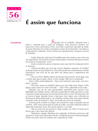 A UA U L A
     L A

    56
 56
MÓDULO 17
              É assim que funciona


  Cenatexto                                    S egundo dia de trabalho. Eduardo bate o
              ponto e caminha para a seção de soldagem, onde encontra Antônio seu
              supervisor. Este o apresenta a Vítor, um velho e experiente operador de solda,
              de quem Eduardo vai receber orientações na fase de treinamento. Trocados os
              cumprimentos, Eduardo e Vítor vestem seus equipamentos e dirigem-se à área
              de trabalho.

                   - Então, Eduardo, tudo bem? O trabalho aqui não é moleza, mas conto com
              sua experiência. Você já deve ter lido o material que o instrutor lhe passou ontem
              na sessão de treinamento, certo?
                   - Como o senhor diz, passar ele passou; mas é que não tive tempo para abrir
              os manuais.
                   - Antônio me falou que você não é muito chegado a manuais. É verdade?
              Acho que vamos ter que mudar isso. Posso lhe passar meu conhecimento e minha
              experiência, mas você vai ter que abrir sua cabeça para a importância dos
              manuais.
                   - Ora, seu Vítor. Melhor é fazer do jeito que já acostumei. Só me diga o que
              o senhor quer que eu faça e deixe o resto comigo. Não vai se arrepender.
                   Vítor o olhou demoradamente. “Aqui está realmente uma mula, com inici-
              ativa”, pensou.
                   - Pois bem, vamos ao trabalho! Quero que você solde estas chapas. Volto
              daqui a pouco para ver como está indo. - disse Vítor, afastando-se da seção.
                   Eduardo, que via ali uma oportunidade imperdível para mostrar suas
              habilidades de soldador, fixou o eletrodo no aparelho de solda, aprumou o corpo
              e levantou o braço para puxar a viseira protetora sobre o rosto. Foi aí que deu com
              os burros n’água. Quando levou a mão para trás, bateu com o eletrodo na
              divisória de metal perfurando-a. As centelhas caíram sobre umas latas abertas
              contendo restos de solvente e tinta, ocorrendo um início de incêndio.
                   Correria geral, acodem os colegas com extintores e logo a situação está sob
              controle. Vítor entra apressado na seção de solda e encontra Eduardo ainda se
              refazendo do grande susto. Este tenta explicar o ocorrido:
                   - Não sei como isso foi acontecer e logo comigo, seu Vítor! É muito azar!
              Parece que o meu santo deu bobeira.
                   - Nada disso, amigão. Não fique aí se culpando. Acidentes acontecem e não
              são poucos. O que vale é aprender com eles. Ainda bem que você estava protegido.
              Faltou um pouco mais de cuidado com o aparelho de solda.
 