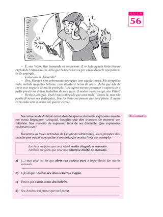 A U L A


                                                                                                                                            56



    - É, seu Vítor, fico tremendo só em pensar. E se toda aquela tinta tivesse
explodido? Ainda assim, acho que tudo aconteceu por causa daquele equipamen-
to de proteção.
    - Como assim, Eduardo?
    - Ora, fico que nem astronauta no espaço com aquela roupa. Me atrapalho
todo, metido naquelas botinas, com avental e luvas de couro. Acho que não dá
certo esse negócio de muita proteção. Vou agora mesmo procurar o supervisor e
pedir pra ele me deixar trabalhar do meu jeito. O senhor vem comigo, seu Vítor?
    - Desisto, amigão. Você é mais cabeçudo que uma mula! Vamos lá, mas não
ponha fé nessa sua maluquice. Seu Antônio vai pensar que você pirou. E nessa
enrascada nem o santo vai querer entrar.



    Na conversa de Antônio com Eduardo aparecem muitas expressões usadas                                                                    Dicionário
em nossa linguagem coloquial. Imagine que eles tivessem de escrever um
relatório. Sua maneira de expressar teria de ser diferente. Que expressões
poderiam usar?

    Reescreva as frases retiradas da Cenatexto substituindo as expressões des-
tacadas por outras adequadas à comunicação escrita. Veja um exemplo:

                Antônio me falou que você não é muito chegado a manuais.
                Antônio me falou que você não valoriza muito os manuais.


a) (...) mas você vai ter que abrir sua cabeça para a importância dos nossos
   manuais.
    ..................................................................................................................................
b) E foi aí que Eduardo deu com os burros n’água.
   ..................................................................................................................................
c)     Parece que o meu santo deu bobeira.
       ..................................................................................................................................
d) Seu Antônio vai pensar que você pirou.
   ............................................................................................................................... ...
 