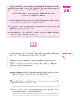 Indique nas frases a seguir a palavra que o pronome relativo está represen-                                                            A U L A
tando. Observe que ela deve ser um substantivo (ou equivalente) e que terá
aparecido antes do pronome relativo. Veja o exemplo:
                                                                                                                                           56
           Eduardo caminha para a seção de soldagem, onde encontra Antônio,
                        seu supervisor. (seção de soldagem)


a) Eduardo, que via ali uma oportunidade imperdível para mostrar suas habilida-
   des de soldador, fixou o eletrodo no aparelho de solda.
   ..................................................................................................................................
b) As centelhas caíram atrás da divisória, sobre umas latas abertas, dentro das
   quais havia restos de solvente e tinta.
   ..................................................................................................................................
c)    Este o apresenta a Vítor, um velho e experiente soldador, de quem Eduardo vai
      receber orientações na fase de treinamento.
      ..................................................................................................................................




                                                         
1.    Separe as frases que o pronome relativo uniu, colocando no lugar do                                                                  Reescritura
      pronome a palavra a que ele se refere. Siga o exemplo:




                                                                                                                                           
      Eduardo caminha para a seção de soldagem, onde encontra Antônio, seu
      supervisor.
      Eduardo caminha para a seção de soldagem. Na seção de soldagem
      encontra Antônio, seu supervisor.



      a) Eduardo, que via ali uma oportunidade imperdível para mostrar suas habi-
         lidades de soldador, fixou o eletrodo no aparelho de solda.
          .............................................................................................................................
          .............................................................................................................................

      b) As centelhas caíram atrás da divisória, sobre umas latas abertas, dentro das
         quais havia restos de solvente e tinta.
         .............................................................................................................................
         .............................................................................................................................

      c) Este o apresenta a Vítor, um velho e experiente soldador, de quem Eduardo
         vai receber orientações na fase de treinamento.
         .............................................................................................................................
         .............................................................................................................................
 