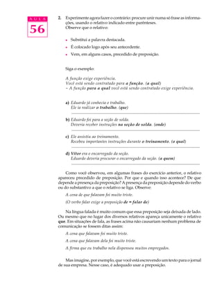 A U L A   2.   Experimente agora fazer o contrário: procure unir numa só frase as informa-
               ções, usando o relativo indicado entre parênteses.

56             Observe que o relativo:

               l    Substitui a palavra destacada.
               l    É colocado logo após seu antecedente.
               l    Vem, em alguns casos, precedido de preposição.


               Siga o exemplo:

               A função exige experiência.
               Você está sendo contratado para a função. (a qual)
               - A função para a qual você está sendo contratado exige experiência.


               a) Eduardo já conhecia o trabalho.
                  Ele ia realizar o trabalho. (que)
                  .............................................................................................................................
               b) Eduardo foi para a seção de solda.
                  Deveria receber instruções na seção de solda. (onde)
                  .............................................................................................................................
               c) Ele assistiu ao treinamento.
                  Recebeu importantes instruções durante o treinamento. (o qual)
                  .............................................................................................................................
               d) Vítor era o encarregado da seção.
                  Eduardo deveria procurar o encarregado da seção. (a quem)
                  .............................................................................................................................

              Como você observou, em algumas frases do exercício anterior, o relativo
          apareceu precedido de preposição. Por que e quando isso acontece? De que
          depende a presença da preposição? A presença da preposição depende do verbo
          ou do substantivo a que o relativo se liga. Observe:
               A cena de que falavam foi muito triste.
               (O verbo falar exige a preposição de = falar de)

             Na língua falada é muito comum que essa preposição seja deixada de lado.
          Ou mesmo que no lugar dos diversos relativos apareça unicamente o relativo
          que. Em situações de fala, as frases acima não causariam nenhum problema de
          comunicação se fossem ditas assim:
               A cena que falavam foi muito triste.
               A cena que falavam dela foi muito triste.
               A firma que eu trabalho nela dispensou muitos empregados.

              Mas imagine, por exemplo, que você está escrevendo um texto para o jornal
          de sua empresa. Nesse caso, é adequado usar a preposição.
 