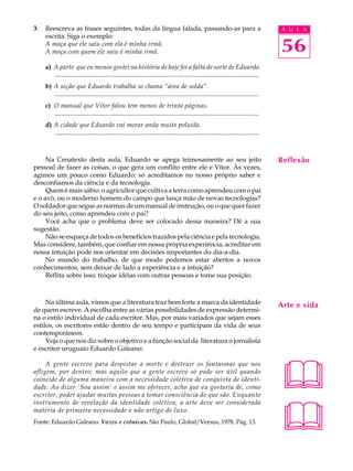 3.   Reescreva as frases seguintes, todas da língua falada, passando-as para a                                                          A U L A
     escrita. Siga o exemplo:
     A moça que ele saiu com ela é minha irmã.
     A moça com quem ele saiu é minha irmã.                                                                                             56
     a) A parte que eu menos gostei na história de hoje foi a falta de sorte de Eduardo.
        .............................................................................................................................
     b) A seção que Eduardo trabalha se chama “área de solda”.
        .............................................................................................................................
     c) O manual que Vítor falou tem menos de trinta páginas.
        .............................................................................................................................
     d) A cidade que Eduardo vai morar anda muito poluída.
        .............................................................................................................................



     Na Cenatexto desta aula, Eduardo se apega teimosamente ao seu jeito                                                                Reflexão
pessoal de fazer as coisas, o que gera um conflito entre ele e Vítor. Às vezes,
agimos um pouco como Eduardo: só acreditamos no nosso próprio saber e
desconfiamos da ciência e da tecnologia.
     Quem é mais sábio: o agricultor que cultiva a terra como aprendeu com o pai
e o avô, ou o moderno homem do campo que lança mão de novas tecnologias?
O soldador que segue as normas de um manual de instrução, ou o que quer fazer
do seu jeito, como aprendeu com o pai?
     Você acha que o problema deve ser colocado dessa maneira? Dê a sua
sugestão.
     Não se esqueça de todos os benefícios trazidos pela ciência e pela tecnologia.
Mas considere, também, que confiar em nossa própria experiência, acreditar em
nossa intuição pode nos orientar em decisões importantes do dia-a-dia.
     No mundo do trabalho, de que modo podemos estar abertos a novos
conhecimentos, sem deixar de lado a experiência e a intuição?
     Reflita sobre isso; troque idéias com outras pessoas e tome sua posição.



     Na última aula, vimos que a literatura traz bem forte a marca da identidade                                                        Arte e vida
de quem escreve. A escolha entre as várias possibilidades de expressão determi-
na o estilo individual de cada escritor. Mas, por mais variados que sejam esses
estilos, os escritores estão dentro de seu tempo e participam da vida de seus
contemporâneos.
     Veja o que nos diz sobre o objetivo e a função social da literatura o jornalista
e escritor uruguaio Eduardo Galeano:




                                                                                                                                        
     A gente escreve para despistar a morte e destruir os fantasmas que nos
afligem, por dentro; mas aquilo que a gente escreve só pode ser útil quando
coincide de alguma maneira com a necessidade coletiva de conquista de identi-
dade. Ao dizer 'Sou assim' e assim me oferecer, acho que eu gostaria de, como
escritor, poder ajudar muitas pessoas a tomar consciência do que são. Enquanto




                                                                                                                                        
instrumento de revelação da identidade coletiva, a arte deve ser considerada
matéria de primeira necessidade e não artigo de luxo.
Fonte: Eduardo Galeano. Vozes e crônicas. São Paulo, Global/Versus, 1978. Pág. 13.
 