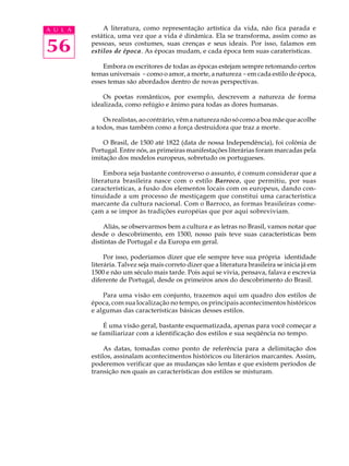 A U L A       A literatura, como representação artística da vida, não fica parada e
          estática, uma vez que a vida é dinâmica. Ela se transforma, assim como as

56        pessoas, seus costumes, suas crenças e seus ideais. Por isso, falamos em
          estilos de época. As épocas mudam, e cada época tem suas caraterísticas.

              Embora os escritores de todas as épocas estejam sempre retomando certos
          temas universais - como o amor, a morte, a natureza - em cada estilo de época,
          esses temas são abordados dentro de novas perspectivas.

              Os poetas românticos, por exemplo, descrevem a natureza de forma
          idealizada, como refúgio e ânimo para todas as dores humanas.

              Os realistas, ao contrário, vêm a natureza não só como a boa mãe que acolhe
          a todos, mas também como a força destruidora que traz a morte.

              O Brasil, de 1500 até 1822 (data de nossa Independência), foi colônia de
          Portugal. Entre nós, as primeiras manifestações literárias foram marcadas pela
          imitação dos modelos europeus, sobretudo os portugueses.

               Embora seja bastante controverso o assunto, é comum considerar que a
          literatura brasileira nasce com o estilo Barroco, que permitiu, por suas
          características, a fusão dos elementos locais com os europeus, dando con-
          tinuidade a um processo de mestiçagem que constitui uma característica
          marcante da cultura nacional. Com o Barroco, as formas brasileiras come-
          çam a se impor às tradições européias que por aqui sobreviviam.

              Aliás, se observarmos bem a cultura e as letras no Brasil, vamos notar que
          desde o descobrimento, em 1500, nosso país teve suas características bem
          distintas de Portugal e da Europa em geral.

               Por isso, poderíamos dizer que ele sempre teve sua própria identidade
          literária. Talvez seja mais correto dizer que a literatura brasileira se inicia já em
          1500 e não um século mais tarde. Pois aqui se vivia, pensava, falava e escrevia
          diferente de Portugal, desde os primeiros anos do descobrimento do Brasil.

              Para uma visão em conjunto, trazemos aqui um quadro dos estilos de
          época, com sua localização no tempo, os principais acontecimentos históricos
          e algumas das características básicas desses estilos.

              É uma visão geral, bastante esquematizada, apenas para você começar a
          se familiarizar com a identificação dos estilos e sua seqüência no tempo.

               As datas, tomadas como ponto de referência para a delimitação dos
          estilos, assinalam acontecimentos históricos ou literários marcantes. Assim,
          poderemos verificar que as mudanças são lentas e que existem períodos de
          transição nos quais as características dos estilos se misturam.
 