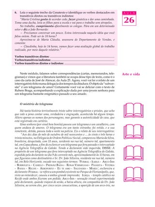 6.   Leia o seguinte trecho da Cenatexto e identifique os verbos destacados em                                              A U L A
     transitivos diretos ou transitivos indiretos:
     “Maria Cristina gosta de acordar cedo, fazer ginástica e dar uma caminhada.
Toma uma ducha, leva os filhos para a escola e vai para o trabalho sem atropelos.                                           26
     No trabalho, cumprimenta afavelmente os colegas. Pára em um determinado
setor e diz a João Bernardo:
     — Precisamos conversar um pouco. Estou interessada naquela idéia que você
falou ontem. Pode ser às 10 horas?
     Aproxima-se de Maria Cláudia, assessora do Departamento de Vendas, e
comenta:
     — Claudinha, hoje às 14 horas, vamos fazer uma avaliação global do trabalho
realizado, por meio daquele relatório.”

Verbos transitivos diretos: ..........................................................................................
Verbos transitivos indiretos: ...........................................................................................
Verbos transitivos diretos e indiretos: ......................................................................


    Neste módulo, falamos sobre correspondências (cartas, memorandos, tele-                                                 Arte e vida
gramas) e vimos que a literatura também se ocupa desse tipo de texto, como é o
caso da carta de José de Alencar, da Aula 25. Agora, você vai ler o relato de um
interrogatório feito numa delegacia dos tempos da ditadura. O objeto da “subver-
são” é um telegrama de amor! Certamente você vai se deliciar com o texto de
Rubem Braga, acompanhando a explicação dada por uma jovem senhora para
um telegrama bastante enigmático passado a seu amado.




                                                                                                                            
      O mistério do telegrama

      Há tanta história terrivelmente triste sobre interrogatórios e prisões, que acho
que vale a pena contar uma, verdadeira e engraçada, acontecida há algum tempo.
Altero apenas os nomes dos personagens, mas garanto a autenticidade do caso, que
está registrado em cartório.




                                                                                                                            
      Uma senhora (por sinal bem bonita) passou um telegrama a um cavalheiro, com
quem andava de amores. O telegrama era um tanto estranho; foi retido, e a sua
remetente, detida, passou toda a noite na polícia. Eis o relato de seu interrogatório:
      “Aos dez dias do mês de outubro de mil novecentos e ... às vinte e três horas e
trinta minutos, na Delegacia de Ordem Política e Social, compareceu Maria da Silva,
brasileira, desquitada, com 33 anos, residente na rua tal, número tal, apartamento




                                                                                                                            
tal, em Copacabana, a fim de esclarecer um telegrama que fora passado e interceptado
na Agência Telegráfica do Galeão. Tendo a declarante sido inquirida, DISSE: A
propósito de um telegrama que fora interceptado na Agência Telegráfica do Galeão,
expedido pela declarante no dia 9 do corrente mês, aproximadamente às 13 horas, em
que figurava como destinatário o Sr. Dr. João Silveira, residente na rua tal, número
tal, em Belo Horizonte, vazado nos seguintes termos: ‘POMBAL - IGREJA - ARCO -ÍRIS
- B ORBOLETA - CAMELO - PRESSÃO BAIXA - R OSAS VERMELHAS - P IANISTA - VITÓRIA




                                                                                                                            
- B AHIA - RECIFE - AEROPORTO - EU TE AMO - SAUDADES - M ARIA’, esclareceu a
declarante: POMBAL - se refere a um pombal existente no Parque de Florianópolis, que,
visto ao entardecer, causou a ambos grande impressão; I GREJA - templo católico no
Recife onde ambos fizeram um pedido; ARCO-Í RIS - sensação visual experimentada
pela declarante, quando viajava de avião, a baixa altura, em companhia do Dr. João
Silveira, ao verem eles, por cinco vezes consecutivas, a aparição de um arco-íris, no
 