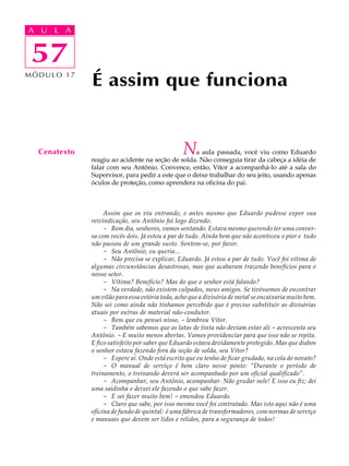 A UA U L A
     L A

    57
 57
MÓDULO 17
              É assim que funciona


  Cenatexto                                      N a aula passada, você viu como Eduardo
              reagiu ao acidente na seção de solda. Não conseguia tirar da cabeça a idéia de
              falar com seu Antônio. Convence, então, Vítor a acompanhá-lo até a sala do
              Supervisor, para pedir a este que o deixe trabalhar do seu jeito, usando apenas
              óculos de proteção, como aprendera na oficina do pai.



                   Assim que os viu entrando, e antes mesmo que Eduardo pudesse expor sua
              reivindicação, seu Antônio foi logo dizendo:
                   - Bom dia, senhores, vamos sentando. Estava mesmo querendo ter uma conver-
              sa com vocês dois. Já estou a par de tudo. Ainda bem que não aconteceu o pior e tudo
              não passou de um grande susto. Sentem-se, por favor.
                   - Seu Antônio, eu queria...
                   - Não precisa se explicar, Eduardo. Já estou a par de tudo. Você foi vítima de
              algumas circunstâncias desastrosas, mas que acabaram trazendo benefícios para o
              nosso setor.
                   - Vítima? Benefício? Mas do que o senhor está falando?
                   - Na verdade, não existem culpados, meus amigos. Se tivéssemos de encontrar
              um vilão para essa estória toda, acho que a divisória de metal se encaixaria muito bem.
              Não sei como ainda não tínhamos percebido que é preciso substituir as divisórias
              atuais por outras de material não-condutor.
                   - Bem que eu pensei nisso, - lembrou Vítor.
                   - Também sabemos que as latas de tinta não deviam estar ali - acrescenta seu
              Antônio. - E muito menos abertas. Vamos providenciar para que isso não se repita.
              E fico satisfeito por saber que Eduardo estava devidamente protegido. Mas que diabos
              o senhor estava fazendo fora da seção de solda, seu Vítor?
                   - Espere aí. Onde está escrito que eu tenho de ficar grudado, na cola do novato?
                   - O manual de serviço é bem claro nesse ponto: “Durante o período de
              treinamento, o treinando deverá ser acompanhado por um oficial qualificado”.
                   - Acompanhar, seu Antônio, acompanhar. Não grudar nele! E isso eu fiz; dei
              uma saidinha e deixei ele fazendo o que sabe fazer.
                   - E sei fazer muito bem! - emendou Eduardo.
                   - Claro que sabe, por isso mesmo você foi contratado. Mas isto aqui não é uma
              oficina de fundo de quintal: é uma fábrica de transformadores, com normas de serviço
              e manuais que devem ser lidos e relidos, para a segurança de todos!
 