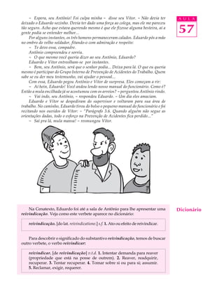 - Espera, seu Antônio! Foi culpa minha - disse seu Vítor. - Não devia ter        A U L A
deixado o Eduardo sozinho. Devia ter dado uma força ao colega, mas ele me pareceu
tão seguro. Acho que estava querendo mesmo é que ele fizesse alguma besteira, aí a
gente podia se entender melhor...                                                     57
     Por alguns instantes, os três homens permaneceram calados. Eduardo pôs a mão
no ombro do velho soldador, fitando-o com admiração e respeito:
     - Te devo essa, compadre.
     Antônio compreendeu e sorriu.
     - O que mesmo você queria dizer ao seu Antônio, Eduardo?
     Eduardo e Vitor entreolham-se por instantes.
     - Bem, seu Antônio, será que o senhor podia... Deixa para lá. O que eu queria
mesmo é participar do Grupo Interno de Prevenção de Acidentes do Trabalho. Quem
sabe se eu der meu testemunho, vai ajudar o pessoal...
     Com essa, Eduardo pegou Antônio e Vítor de surpresa. Eles começam a rir:
     - Aí hein, Eduardo! Você andou lendo nosso manual do funcionário. Como é?
Então a mula encilhada já se acostumou com os arreios? - perguntou Antônio rindo.
     - Vai indo, seu Antônio, - respondeu Eduardo. - Um dia eles amaciam.
     Eduardo e Vítor se despediram do supervisor e voltaram para sua área de
trabalho. No caminho, Eduardo tirou do bolso o pequeno manual do funcionário e foi
recitando nos ouvidos de Vítor: - “Parágrafo 3.6. Quando alguém não segue as
orientações dadas, todo o esforço na Prevenção de Acidentes fica perdido...”
     - Sai pra lá, mula mansa! - resmungou Vítor.




    Na Cenatexto, Eduardo foi até a sala de Antônio para lhe apresentar uma           Dicionário
reivindicação. Veja como este verbete aparece no dicionário:

    reivindicação. [do lat. reivindicatione.] s.f. 1. Ato ou efeito de reivindicar.


    Para descobrir o significado do substantivo reivindicação, temos de buscar
outro verbete, o verbo reivindicar:

    reivindicar. [de reivindicação] v.t.d. 1. Intentar demanda para reaver
    (propriedade que está na posse de outrem). 2. Reaver, readquirir,
    recuperar. 3. Tentar recuperar. 4. Tomar sobre si ou para si; assumir.
    5. Reclamar, exigir, requerer.
 