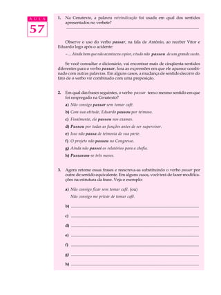 A U L A   1.   Na Cenatexto, a palavra reivindicação foi usada em qual dos sentidos
               apresentados no verbete?

57             ..................................................................................................................................


             Observe o uso do verbo passar, na fala de Antônio, ao receber Vítor e
          Eduardo logo após o acidente:
               - ... Ainda bem que não aconteceu o pior, e tudo não passou de um grande susto.

              Se você consultar o dicionário, vai encontrar mais de cinqüenta sentidos
          diferentes para o verbo passar, fora as expressões em que ele aparece combi-
          nado com outras palavras. Em alguns casos, a mudança de sentido decorre do
          fato de o verbo vir combinado com uma preposição.


          2.   Em qual das frases seguintes, o verbo passar tem o mesmo sentido em que
               foi empregado na Cenatexto?
               a) Não consigo passar sem tomar café.
               b) Com sua atitude, Eduardo passou por teimoso.
               c) Finalmente, ele passou nos exames.
               d) Passou por todas as funções antes de ser supervisor.
               e) Isso não passa de teimosia de sua parte.
               f) O projeto não passou no Congresso.
               g) Ainda não passei os relatórios para a chefia.
               h) Passaram-se três meses.


          3.   Agora retome essas frases e reescreva-as substituindo o verbo passar por
               outro de sentido equivalente. Em alguns casos, você terá de fazer modifica-
               ções na estrutura da frase. Veja o exemplo:

               a) Não consigo ficar sem tomar café. (ou)
                    Não consigo me privar de tomar café.

               b) .............................................................................................................................

               c) .............................................................................................................................

               d) .............................................................................................................................

               e) .............................................................................................................................

               f) .............................................................................................................................

               g) .............................................................................................................................

               h) .............................................................................................................................
 