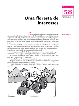 A UU AL
                                                                                      A L         A

                                                                                      58
                                                                                       58
                           Uma floresta de                                            MÓDULO 18



                                interesses

                                 D      outor Armando é o dono de uma mineradora
e irmão mais velho de Fabinho, presidente do Conselho Municipal do Meio Ambiente
                                                                                      Cenatexto
da pequena cidade de Júpiter da Serra. Armando é pessoa influente no lugar. Jamais
quis candidatar-se a nada, mas participa ativamente das campanhas políticas. Sua
empresa, a Mineração Quadrangular, cresceu explorando minério das montanhas
locais.
     - Fabinho, acabei de assinar um novo contrato para exportar mais e vou ter que
ampliar a área de produção. Preciso extrair minério na região da Matinha. Você sabe
que qualquer pedido nesse sentido, antes de dar entrada nos órgãos estaduais e
federais, tem que ter a liberação do Conselho Municipal.
     - E eu, como presidente do Conselho, antes de assinar preciso sentir o que a
comunidade deseja. Depois, vai ser preciso conseguir a permissão do prefeito.
     - Não creio que ele seja contra, disse Armando. A mineradora vai gerar mais
empregos e impostos para o município.
     - É... desde que não seja necessário destruir o pouco que nos resta.
     Naquele mesmo dia, doutor Armando, acompanhado de Fabinho, dirige-se ao
gabinete do prefeito, para expor o seu projeto.
     - Bom dia, doutor Armando. Como vai, Fabinho? Podemos ir diretamente ao
assunto?
 