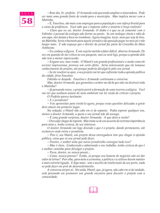 A U L A        - Bom dia, Sr. prefeito. O Armando está querendo ampliar a mineradora. Pode
          ser mais uma grande fonte de renda para o município. Mas implica mexer com a

58        Matinha.
               - É, Faustino, são mais cem empregos para a população e um reforço brutal para
          o caixa da prefeitura. Você sabe que o imposto sobre o minério é troço violento!
               - Claro que eu sei, doutor Armando. O diabo é o que eu já comentei com o
          Fabinho: o pessoal da ecologia não dorme no ponto. Se um moleque chuta o rabo de
          um sapo, eles botam a boca no trombone. Agora imagina, tocar, nem que seja de leve,
          na Matinha. Seria o bastante para aquele jornaleco da oposição pegar no meu pé e não
          largar mais. E não esqueça que o diretor do jornal faz parte do Conselho do Meio
          Ambiente.
               - Eu conheço a figura. É um sujeito metido a falar difícil, observa Armando. De
          vez em quando ele me critica no seu pasquim, mas eu nem ligo, porque a opinião dele
          não tem a menor repercussão.
               - Engano seu, meu irmão. O Wanil é um grande profissional e o modo como ele
          escreve impressiona, provoca um certo efeito. Seria interessante que ele tomasse
          conhecimento do projeto, até porque poderia divulgá-lo pelo seu jornal.
               - Se ele resolver se opor, o seu projeto vai ter que enfrentar toda a opinião pública
          da cidade, frisa Faustino.
               Fabinho se despede. Faustino e Armando continuam a conversa.
               Mas, doutor Armando, que garantias o senhor me dá de que não vai destruir toda
          a Matinha?
               - Já pensando nisso, o projeto prevê a formação de uma reserva ecológica. Você
          vai ver que nenhum arauto do meio ambiente vai ter razão de criticar o projeto.
               O Prefeito parece hesitante:
               - E o jornalista?
               - Vou aproveitar para visitá-lo agora, porque essas questões delicadas a gente
          deve atacar em primeiro lugar.
               Na redação, o Wanil não cabe em si de espanto. Podia esperar qualquer um,
          menos o doutor Armando, a quem o seu jornal não dá sossego.
               - É uma grande surpresa, doutor Armando. A que devo a visita?
               - Desculpe chegar de repente. Mas trata-se de um assunto de extrema importância
          para mim e, tenho certeza, de seu interesse.
               O doutor Armando vai logo dizendo o que é o projeto, dando pormenores, até
          esclarecer onde entra o jornalista.
               - Pois é, seu Wanil, um projeto dessa envergadura tem que chegar à opinião
          pública, coisa que só seu jornal pode fazer.
               - Doutor, o senhor acha que nosso jornalzinho consegue tudo isso?
               - Mas é claro. Conhecendo e admirando o seu trabalho, tenho certeza de que é
          o melhor caminho para divulgar o projeto.
               - Puxa, doutor, eu nunca pensei...
               - Como, nunca pensou? Então, só porque sou homem de negócios não sei dar
          valor às letras? Pois olhe, para mim a economia, a política e a cultura devem manter
          a mais estreita ligação. E digo mais: sem o auxílio de intelectuais do seu porte, nada
          se pode fazer em prol do desenvolvimento.
               A conversa vai por aí. Na saída, Wanil, que, já agora, não cabe em si de vaidade,
          está pensando em promover um grande encontro para discutir o projeto com a
          comunidade.




                                                  
 