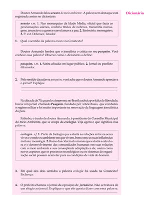 Doutor Armando falou arauto do meio ambiente. A palavra em destaque está                                                               Dicionário
                                                                                                                                            A U L A
registrada assim no dicionário:

     arauto s.m. 1. Nas monarquias da Idade Média, oficial que fazia as                                                                    58
     proclamações solenes, conferia títulos de nobreza, transmitia mensa-
     gens, anunciava a guerra e proclamava a paz; 2. Emissário, mensageiro;
     3. P. ext. Defensor, lutador.

1.   Qual o sentido da palavra arauto na Cenatexto?
     ..................................................................................................................................

   Doutor Armando lembra que o jornalista o critica no seu pasquim. Você
conhece essa palavra? Observe como o dicionário a define:

     pasquim. s.m. 1. Sátira afixada em lugar público. 2. Jornal ou panfleto
     difamador.



2.   Pelo sentido da palavra pasquim, você acha que o doutor Armando apreciava
     o jornal? Explique.
     ............................................................................................................................... ...
     ............................................................................................................................... ...


    Na década de 70, quando a imprensa no Brasil padecia por falta de liberdade,
houve um jornal chamado Pasquim, fundado por intelectuais, que combateu
o regime militar e foi muito importante na renovação da linguagem jornalística
do país.

    Fabinho, o irmão de doutor Armando, é presidente do Conselho Municipal
do Meio Ambiente, que se ocupa da ecologia. Veja agora o que significa essa
palavra:

     ecologia. s.f. 1. Parte da biologia que estuda as relações entre os seres
     vivos e o meio ou ambiente em que vivem, bem como as suas influências
     mútuas; mesologia. 2. Ramo das ciências humanas que estuda a estrutu-
     ra e o desenvolvimento das comunidades humanas em suas relações
     com o meio ambiente e sua conseqüente adaptação a ele, assim como
     novos aspectos que os processos tecnológicos ou os sistemas de organi-
     zação social possam acarretar para as condições de vida do homem.




3.   Em qual dos dois sentidos a palavra ecologia foi usada na Cenatexto?
     Esclareça:
     ............................................................................................................................... ...

4.   O prefeito chamou o jornal da oposição de jornaleco. Não se tratava de
     um elogio ao jornal. Explique o que ele queria dizer com essa palavra.
     ..................................................................................................................................
 