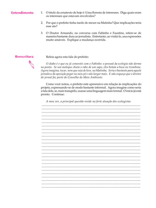 Entendimento
     A U L A    1.    O título da cenatexto de hoje é: Uma floresta de interesses. Diga quais eram
                      os interesses que estavam envolvidos?

     58         2.    Por que o prefeito tinha medo de mexer na Matinha? Que implicações teria
                      esse ato?

                3.    O Doutor Armando, na conversa com Fabinho e Faustino, refere-se de
                      maneira bastante dura ao jornalista. Entretanto, ao visitá-lo, usa expressões
                      muito amáveis. Explique a mudança ocorrida.




  Reescritura         Releia agora esta fala do prefeito:
         



                     O diabo é o que eu já comentei com o Fabinho: o pessoal da ecologia não dorme
                no ponto. Se um moleque chuta o rabo de um sapo, eles botam a boca no trombone.
                Agora imagina, tocar, nem que seja de leve, na Matinha. Seria o bastante para aquele
                jornaleco da oposição pegar no meu pé e não largar mais. E não esqueça que o diretor
                do jornal faz parte do Conselho do Meio Ambiente.

                     Como você notou, o prefeito está apreensivo em relação às implicações do
                projeto, expressando-se de modo bastante informal. Agora imagine como seria
                a fala dele, se, mais tranqüilo, usasse uma linguagem mais formal. O início já está
                pronto. Continue:

                      A meu ver, a principal questão reside na forte atuação dos ecologistas
                .........................................................................................................................................
                .........................................................................................................................................
                .........................................................................................................................................
                .........................................................................................................................................
                .........................................................................................................................................
                .........................................................................................................................................
                .........................................................................................................................................
                .........................................................................................................................................
                .........................................................................................................................................
                .........................................................................................................................................
                .........................................................................................................................................
                .........................................................................................................................................
                .........................................................................................................................................
                .........................................................................................................................................
                .........................................................................................................................................
                .........................................................................................................................................
                .........................................................................................................................................
                .........................................................................................................................................
                .........................................................................................................................................
                .........................................................................................................................................
                .........................................................................................................................................
                .........................................................................................................................................
                .........................................................................................................................................
                .........................................................................................................................................
                .........................................................................................................................................
 