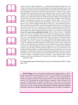 A U L A   trajeto entre Rio e Ilhéus; BORBOLETA - e acreditando que borboleta amarela traz sorte,
          e tendo visto uma no início e outra no fim da viagem, ficou impressionada; CAMELO - que

26        a declarante, ao visitar o Parque de Florianópolis em companhia do Dr. João Silveira, teve
          a oportunidade de se dirigir a um camelo nos seguintes termos: ‘Senhor camelo, o senhor
          não preferia estar agora num deserto a estar aqui neste parque com todo o conforto?’ Que





          o camelo, com um gesto afirmativo de cabeça, confirmou. Que a declarante fez questão de
          esclarecer que, tendo sido assistente de Zoologia no Jardim Zoológico do Rio de Janeiro de
          mil novecentos e sessenta a mil novecentos e sessenta e dois, devotava grande afeição aos
          animais, especialmente ao camelo, por sua solidão; PRESSÃO BAIXA - que o Dr. João
          Silveira, ao se despedir, freqüentemente, da declarante, demonstrava a sua tristeza ao se
          separar com a sua forte queda de pressão; ROSAS VERMELHAS - que a declarante sempre se
          acha cercada de rosas vermelhas e, quando obsequiada pelo Dr. João com essas flores, dá





          a isso enorme valor; PIANISTA - esclareceu que se refere a um pianista que toca maravilho-
          samente, apesar de cego, num restaurante em Recife, de nome Restaurante Leite, e que
          nessa viagem teve a oportunidade de distinguir o casal com a música de sua predileção:
          O amor é a coisa mais esplêndida do mundo; VITÓRIA - BAHIA - RECIFE - localidades
          onde o casal esteve e sobretudo onde teve a ocasião de experimentar essas sensações;
          AEROPORTO - local das despedidas do casal, onde sempre um levava saudades do que ficava;





          EU TE AMO - que a declarante acha desnecessário, digo, que a frase em si dispensa maiores
          esclarecimentos; e finalmente: SAUDADES - que a declarante afirma que só quem a sente é
          quem sabe, e que só usou essa frase como despedida; que, perguntado à declarante sobre
          a razão da expedição do referido telegrama, esclareceu que o mesmo tinha o objetivo de
          reviver os momentos felizes que viveram em comum, dando a ele uma surpresa agradável
          no meio de sua vida atribulada de homem de negócios; que a declarante faz questão de





          esclarecer que não havia nenhuma intenção subversiva e que essa declaração e esses
          incidentes referidos poderão ser confirmados pelo Dr. João; que a declarante, no ato de suas
          declarações, se compromete a comparecer a essa delegacia a qualquer momento, a respeito
          do referido assunto. E mais não disse e não lhe foi perguntado. E como nada mais houvesse
          a lavrar, mandou a autoridade encerrar o presente, o qual, depois de lido e achado
          conforme, assina com a declarante. Eu, Fulano de Tal, escrivão, o datilografei e assino.”
               Dezembro, 1969




         Fonte: Recado de primavera. Rubem Braga. Rio de Janeiro, Editora Record, 1984, 2ª edição,
          págs. 37-40.




              Rubem Braga nasceu em Cachoeiro do Itapemirim, Espírito Santo, em 1913.
          Desde cedo trabalhou como jornalista no Diário da Tarde de Belo Horizonte, Minas
          Gerais. Morou em muitas capitais do país e publicou enorme quantidade de
          crônicas, seu gênero preferido, em vários jornais e revistas. Hoje reside no Rio de
          Janeiro. Foi correspondente na Itália durante a Segunda Guerra Mundial. Nos
          anos 60, foi embaixador do Brasil no Marrocos. É tido como um de nossos
          melhores cronistas. Entre seus livros, todos de crônicas anteriormente publicadas
          em jornais e revistas, estão: Ai de ti Copacabana; Crônicas de guerra na Itália;
          Duzentas crônicas escolhidas; Recado de primavera; O verão e as mulheres.
 