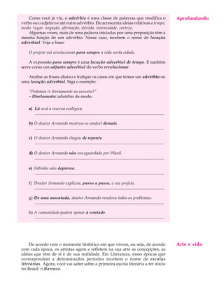 Como você já viu, o advérbio é uma classe de palavras que modifica o                                                               Aprofundando
                                                                                                                                        A U L A
verbo ou o adjetivo e até outro advérbio. Ele acrescenta idéias relativas a tempo,
modo, lugar, negação, afirmação, dúvida, intensidade, certeza.
    Algumas vezes, mais de uma palavra iniciadas por uma preposição têm a                                                              58
mesma função de um advérbio. Nesse caso, recebem o nome de locução
adverbial. Veja a frase:

    O projeto vai revolucionar para sempre a vida nesta cidade.

    A expressão para sempre é uma locução adverbial de tempo. E também
serve como um adjunto adverbial do verbo revolucionar.

   Analise as frases abaixo e indique os casos em que temos um advérbio ou
uma locução adverbial. Siga o exemplo:

    “Podemos ir diretamente ao assunto?”
    - Diretamente: advérbio de modo.

    a) Lá será a reserva ecológica.
       .............................................................................................................................

    b) O doutor Armando mostrou-se amável demais.
       .............................................................................................................................

    c) O doutor Armando chegou de repente.
       .............................................................................................................................

    d) O doutor Armando não era aguardado por Wanil.
       .............................................................................................................................

    e) Fabinho saiu depressa.
       .............................................................................................................................

    f) Doutor Armando explicou, passo a passo, o seu projeto.
       .............................................................................................................................

    g) De uma assentada, doutor Armando resolveu todos os problemas.
       .............................................................................................................................

    h) A comunidade poderá opinar à vontade.
       .............................................................................................................................




    De acordo com o momento histórico em que vivem, ou seja, de acordo                                                                 Arte e vida
com cada época, os artistas agem e refletem na sua arte as concepções, as
idéias que têm de si e de sua realidade. Em Literatura, essas épocas que
correspondem a determinados períodos recebem o nome de escolas
literárias. Agora, você vai saber sobre a primeira escola literária a ter início
no Brasil: o Barroco.
 