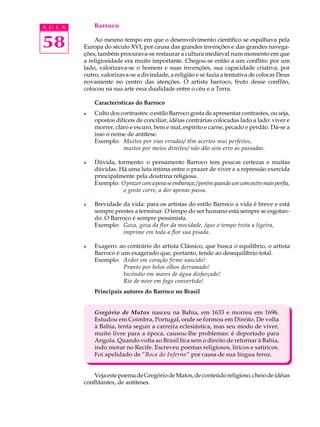 A U L A       Barroco


58            Ao mesmo tempo em que o desenvolvimento científico se espalhava pela
          Europa do século XVI, por causa das grandes invenções e das grandes navega-
          ções, também procurava-se restaurar a cultura medieval num momento em que
          a religiosidade era muito importante. Chegou-se então a um conflito: por um
          lado, valorizava-se o homem e suas invenções, sua capacidade criativa; por
          outro, valorizava-se a divindade, a religião e se fazia a tentativa de colocar Deus
          novamente no centro das atenções. O artista barroco, fruto desse conflito,
          colocou na sua arte essa dualidade entre o céu e a Terra.

              Características do Barroco
          l   Culto dos contrastes: o estilo Barroco gosta de apresentar contrastes, ou seja,
              opostos difíceis de conciliar, idéias contrárias colocadas lado a lado: viver e
              morrer, claro e escuro, bem e mal, espírito e carne, pecado e perdão. Dá-se a
              isso o nome de antítese.
              Exemplo: Muitos por vias erradas/ têm acertos mui perfeitos,
                         muitos por meios direitos/ não dão sem erro as passadas.

          l   Dúvida, tormento: o pensamento Barroco tem poucas certezas e muitas
              dúvidas. Há uma luta íntima entre o prazer de viver e a repressão exercida
              principalmente pela doutrina religiosa.
              Exemplo: O prazer com a pena se embaraça; / porém quando um com outro mais porfia,
                        o gosto corre, a dor apenas passa.

          l   Brevidade da vida: para os artistas do estilo Barroco a vida é breve e está
              sempre prestes a terminar. O tempo do ser humano está sempre se esgotan-
              do. O Barroco é sempre pessimista.
              Exemplo: Goza, goza da flor da mocidade, /que o tempo trota a ligeira,
                        imprime em toda a flor sua pisada.

          l   Exagero: ao contrário do artista Clássico, que busca o equilíbrio, o artista
              Barroco é um exagerado que, portanto, tende ao desequilíbrio total.
              Exemplo: Ardor em coração firme nascido!
                         Pranto por belos olhos derramado!
                         Incêndio em mares de água disfarçado!
                         Rio de neve em fogo convertido!
              Principais autores do Barroco no Brasil


              Gregório de Matos nasceu na Bahia, em 1633 e morreu em 1696.
              Estudou em Coimbra, Portugal, onde se formou em Direito. De volta
              à Bahia, tenta seguir a carreira eclesiástica, mas seu modo de viver,
              muito livre para a época, causou-lhe problemas: é deportado para
              Angola. Quando volta ao Brasil fica sem o direito de retornar à Bahia,
              indo morar no Recife. Escreveu poemas religiosos, líricos e satíricos.
              Foi apelidado de “Boca do Inferno” por causa de sua língua feroz.


              Veja este poema de Gregório de Matos, de conteúdo religioso, cheio de idéias
          conflitantes, de antíteses.
 