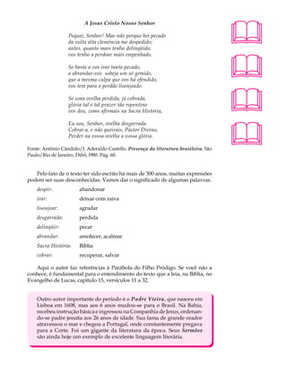 A Jesus Cristo Nosso Senhor                                  A U L A

                  Pequei, Senhor! Mas não porque hei pecado
                  da volta alta clemência me despedido;                               58
                  antes, quanto mais tenho delinqüido,




                                                                                      
                  vos tenho a perdoar mais empenhado.

                  Se basta a vos irar tanto pecado,
                  a abrandar-vos sobeja um só gemido,
                  que a mesma culpa que vos há ofendido,
                  vos tem para o perdão lisonjeado.

                  Se uma ovelha perdida, já cobrada,
                  glória tal e tal prazer tão repentino
                  vos deu, como afirmais na Sacra História,                           
                                                                                      
                  Eu sou, Senhor, ovelha desgarrada.
                  Cobrai-a, e não queirais, Pastor Divino,
                  Perder na vossa ovelha a vossa glória.

Fonte: Antônio Cândido/J. Aderaldo Castello. Presença da literatura brasileira. São
Paulo/Rio de Janeiro, Difel, l980. Pág. 60.


   Pelo fato de o texto ter sido escrito há mais de 300 anos, muitas expressões
podem ser suas desconhecidas. Vamos dar o significado de algumas palavras.
    despir:            abandonar
    irar:              deixar com raiva
    lisonjear:         agradar
    desgarrada:        perdida
    delinqüir:         pecar
    abrandar:          amolecer, acalmar
    Sacra História:    Bíblia
    cobrar:            recuperar, salvar

   Aqui o autor faz referências à Parábola do Filho Pródigo. Se você não a
conhece, é fundamental para o entendimento do texto que a leia, na Bíblia, no
Evangelho de Lucas, capítulo 15, versículos 11 a 32.


    Outro autor importante do período é o Padre Vieira, que nasceu em
    Lisboa em 1608, mas aos 6 anos mudou-se para o Brasil. Na Bahia,
    recebeu instrução básica e ingressou na Companhia de Jesus, ordenan-
    do-se padre jesuíta aos 26 anos de idade. Sua fama de grande orador
    atravessou o mar e chegou a Portugal, onde constantemente pregava
    para a Corte. Foi um gigante da literatura da época. Seus Sermões
    são ainda hoje um exemplo de excelente linguagem literária.
 