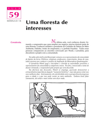 A UA U L A
     L A

    59
 59
MÓDULO 18
              Uma floresta de
              interesses

  Cenatexto                                     N
                                                a última aula, você conheceu doutor Ar-
              mando, o empresário que, para ampliar seu negócio, precisa destruir parte de
              uma floresta. Conheceu também o presidente do Conselho de Defesa do Meio
              Ambiente, Fabinho, irmão do empresário, e o prefeito Faustino. Todas essas
              pesssoas comparecem ao encontro convocado por Wanil, o jornalista, para
              discutirem o projeto com a comunidade.

                  No salão nobre da Escola Municipal, reúnem-se os representantes da comunidade
              de Júpiter da Serra. Políticos, religiosos, professores, comerciantes, donas de casa,
              todos ansiosos por conhecer o projeto de ampliação da Mineradora Quadrangular.
                  O Jornalista Wanil pega o microfone e convida as autoridades presentes e
              representantes da comunidade a comporem a mesa. Por fim, é anunciado o nome de
              doutor Armando, o responsável pelo projeto que será discutido.
                  Na abertura das dicussões, Wanil se empolga, querendo demonstrar a
              extraordinária importância daquele “momento histórico”, mas não parece estar nos
              seus melhores dias. Internamente, ele está dividido entre a perspectiva de progresso
              para a cidade e o que isso pode custar ao meio ambiente. Embora tente falar
              claramente, dá voltas e mais voltas sem dizer nada.
 