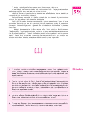 O Jarbas , embriagadíssimo como sempre, interrompe o discurso.                                                                        A U L A
     - Seu Wanil, o senhor de orador não está convencendo. Eu preferia quando o
senho falava difícil, mas sentia o que estava dizendo.
     - Cala-te, escravo infame de Baco. Somente um bêbado do teu tipo se permitiria                                                        59
a ousadia de tão inconveniente aparte.
     Aplaudidíssimo, o orador. Já o Jarbas, coitado, foi gentilmente defenestrado do
recinto. Até hoje não se sabe o que lhe aconteceu.
     Após a fala do orador, doutor Armando pôde expor os seus planos. Estava ali para
apresentar dois projetos: um, de criação da Reserva Municipal; outro, de geração de
empregos. Ambos se ligavam à expansão das atividades da mineradora. Aplausos
choveram.
         Depois da assembléia, o chope rolou solto. Tudo gentileza da Mineração
Quadrangular. Os presentes estavam eufóricos. A alegria de todos contrastava com
o ar do jornalista Wanil. Para ele, tinha sido muito constrangedora a intervenção de
Jarbas. Isso o fazia pensar em como conciliar tantos interesses: era preciso, no
mínimo, mais uma reunião para que a cidade amadurecesse a questão.




                                                         

1.   O jornalista convida as autoridades a comporem a mesa. Você conhece muito                                                             Dicionário
     bem a palavra compor, mas no caso da Cenatexto, o que significa compor a
     mesa? Verifique no dicionário esse sentido e explique o que se entende com
     a palavra aqui.
     ..................................................................................................................................

2.   Cala-te, escravo infame de Baco!, disse Wanil ao sujeito que interrompeu seu
     discurso. De acordo com a mitologia grega, Baco é o deus inventor do vinho,
     que ensinou aos homens como beber vinho. Como Jarbas era um pobretão
     que provavelmente só tomava pinga e não vinho, o que é que Wanil queria
     dizer com aquela expressão?
     ..................................................................................................................................

3.   Jarbas, o bêbado, foi defenestrado do recinto do salão nobre. Você poderia
     dizer o que foi mesmo que fizeram com o pobre do Jarbas?
      ..................................................................................................................................

4.   O texto nos diz que a alegria das pessoas contrastava com o ar carregado do
     jornalista Wanil. Qual o sentido da palavra contrastar neste caso?
      ..................................................................................................................................
 
