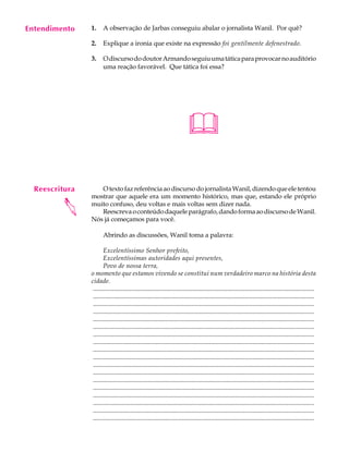 Entendimento
     A U L A    1.     A observação de Jarbas conseguiu abalar o jornalista Wanil. Por quê?


     59         2.

                3.
                       Explique a ironia que existe na expressão foi gentilmente defenestrado.

                       O discurso do doutor Armando seguiu uma tática para provocar no auditório
                       uma reação favorável. Que tática foi essa?




                                                                           

  Reescritura      O texto faz referência ao discurso do jornalista Wanil, dizendo que ele tentou
                mostrar que aquele era um momento histórico, mas que, estando ele próprio
         




                muito confuso, deu voltas e mais voltas sem dizer nada.
                   Reescreva o conteúdo daquele parágrafo, dando forma ao discurso de Wanil.
                Nós já começamos para você.

                       Abrindo as discussões, Wanil toma a palavra:

                       Excelentíssimo Senhor prefeito,
                       Excelentíssimas autoridades aqui presentes,
                       Povo de nossa terra,
                o momento que estamos vivendo se constitui num verdadeiro marco na história desta
                cidade.
                 .........................................................................................................................................
                 .........................................................................................................................................
                 .........................................................................................................................................
                 .........................................................................................................................................
                 .........................................................................................................................................
                 .........................................................................................................................................
                 .........................................................................................................................................
                 .........................................................................................................................................
                 .........................................................................................................................................
                 .........................................................................................................................................
                 .........................................................................................................................................
                 .........................................................................................................................................
                 .........................................................................................................................................
                 .........................................................................................................................................
                 .........................................................................................................................................
                 .........................................................................................................................................
                 .........................................................................................................................................
                 .........................................................................................................................................
 