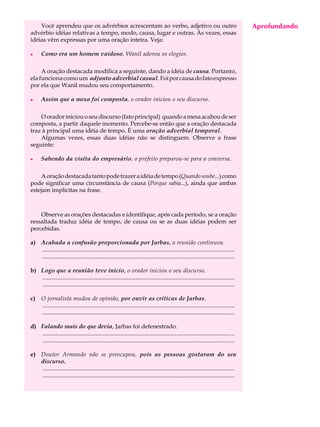 Você aprendeu que os advérbios acrescentam ao verbo, adjetivo ou outro                                                                  Aprofundando
                                                                                                                                             A U L A
advérbio idéias relativas a tempo, modo, causa, lugar e outras. Às vezes, essas
idéias vêm expressas por uma oração inteira. Veja:
                                                                                                                                            59
l      Como era um homem vaidoso, Wanil adorou os elogios.

     A oração destacada modifica a seguinte, dando a idéia de causa. Portanto,
ela funciona como um adjunto adverbial casual. Foi por causa do fato expresso
por ela que Wanil mudou seu comportamento.

l      Assim que a mesa foi composta, o orador iniciou o seu discurso.

    O orador iniciou o seu discurso (fato principal) quando a mesa acabou de ser
composta, a partir daquele momento. Percebe-se então que a oração destacada
traz à principal uma idéia de tempo. É uma oração adverbial temporal.
    Algumas vezes, essas duas idéias não se distinguem. Observe a frase
seguinte:

l      Sabendo da visita do empresário, o prefeito preparou-se para a conversa.

    A oração destacada tanto pode trazer a idéia de tempo (Quando soube...) como
pode significar uma circunstância de causa (Porque sabia...), ainda que ambas
estejam implícitas na frase.



    Observe as orações destacadas e identifique, após cada período, se a oração
ressaltada traduz idéia de tempo, de causa ou se as duas idéias podem ser
percebidas.

a) Acabada a confusão proporcionada por Jarbas, a reunião continuou.
   ..................................................................................................................................
   ..................................................................................................................................

b) Logo que a reunião teve início, o orador iniciou o seu discurso.
   ..................................................................................................................................
   ..................................................................................................................................

c)     O jornalista mudou de opinião, por ouvir as críticas de Jarbas.
       ..................................................................................................................................
       ..................................................................................................................................

d) Falando mais do que devia, Jarbas foi defenestrado.
   ............................................................................................................................... ...
   ............................................................................................................................... ...

e) Doutor Armando não se preocupou, pois as pessoas gostaram do seu
   discurso.
   ..................................................................................................................................
   ..................................................................................................................................
 