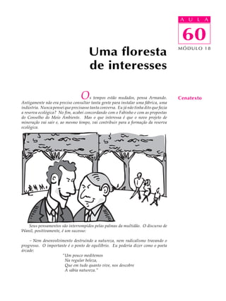 A UU AL
                                                                                        A L         A

                                                                                        60
                                                                                         60
                                       Uma floresta                                     MÓDULO 18



                                       de interesses

                                  O    s tempos estão mudados, pensa Armando.
Antigamente não era preciso consultar tanta gente para instalar uma fábrica, uma
                                                                                        Cenatexto
indústria. Nunca pensei que precisasse tanta conversa. Eu já não tinha dito que fazia
a reserva ecológica? No fim, acabei concordando com o Fabinho e com as propostas
do Conselho do Meio Ambiente. Mas o que interessa é que o novo projeto de
mineração vai sair e, ao mesmo tempo, vai contribuir para a formação da reserva
ecológica.




   Seus pensamentos são interrompidos pelas palmas da multidão. O discurso de
Wanil, positivamente, é um sucesso:

    - Nem desenvolvimento destruindo a natureza, nem radicalismo travando o
progresso. O importante é o ponto de equilíbrio. Eu poderia dizer como o poeta
árcade:
                     “Um pouco meditemos
                      Na regular beleza,
                      Que em tudo quanto vive, nos descobre
                      A sábia natureza.”
 