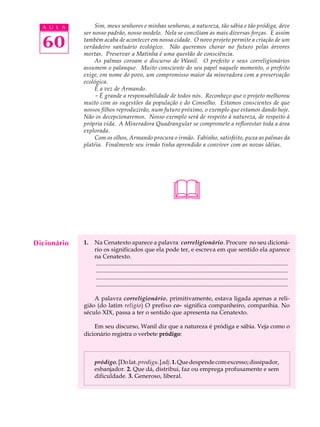 A U L A         Sim, meus senhores e minhas senhoras, a natureza, tão sábia e tão pródiga, deve
             ser nosso padrão, nosso modelo. Nela se conciliam as mais diversas forças. E assim

  60         também acaba de acontecer em nossa cidade. O novo projeto permite a criação de um
             verdadeiro santuário ecológico. Não queremos chorar no futuro pelas árvores
             mortas. Preservar a Matinha é uma questão de consciência.
                  As palmas coroam o discurso de Wanil. O prefeito e seus correligionários
             assumem o palanque. Muito consciente do seu papel naquele momento, o prefeito
             exige, em nome do povo, um compromisso maior da mineradora com a preservação
             ecológica.
                  É a vez de Armando.
                  - É grande a responsabilidade de todos nós. Reconheço que o projeto melhorou
             muito com as sugestões da população e do Conselho. Estamos conscientes de que
             nossos filhos reproduzirão, num futuro próximo, o exemplo que estamos dando hoje.
             Não os decepcionaremos. Nosso exemplo será de respeito à natureza, de respeito à
             própria vida. A Mineradora Quadrangular se compromete a reflorestar toda a área
             explorada.
                  Com os olhos, Armando procura o irmão. Fabinho, satisfeito, puxa as palmas da
             platéia. Finalmente seu irmão tinha aprendido a conviver com as novas idéias.




                                                                     
Dicionário   1.   Na Cenatexto aparece a palavra correligionário. Procure no seu dicioná-
                  rio os significados que ela pode ter, e escreva em que sentido ela aparece
                  na Cenatexto.
                  ..................................................................................................................................
                  ..................................................................................................................................
                  ..................................................................................................................................
                  ..................................................................................................................................

                 A palavra correligionário, primitivamente, estava ligada apenas a reli-
             gião (do latim religio) O prefixo co- significa companheiro, companhia. No
             século XIX, passa a ter o sentido que apresenta na Cenatexto.

                 Em seu discurso, Wanil diz que a natureza é pródiga e sábia. Veja como o
             dicionário registra o verbete pródigo:



                  pródigo. [Do lat. prodigu.] adj. 1. Que despende com excesso; dissipador,
                  esbanjador. 2. Que dá, distribui, faz ou emprega profusamente e sem
                  dificuldade. 3. Generoso, liberal.
 