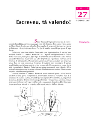 A UU AL
                                                                                            A L       A

                                                                                            27
                                                                                            27
          Escreveu, tá valendo!                                                             MÓDULO8




                                    S    ílvio Bacamarte é gerente comercial da empre-
sa Alto Som Ltda., fabricante de peças para alto-falantes. Tem esposa e dois casais
                                                                                              Cenatexto
de filhos. Gosta de estar com a família. Tem orgulho de ser gerente da empresa, e gosta
de lidar com clientes e fornecedores. É o tipo de sujeito bonachão que gosta de jogo
limpo.
     Neste dia, tem uma reunião importante com representantes de um de seus
maiores clientes: a Central Acústica Ltda. Aquela correspondência do cliente
tinha-o deixado preocupado. Que tipo de problema estaria havendo?Teria havido
descuido? Procurou checar com seu setor de produção o que tinha ocorrido com a
remessa de alto-falantes. O único acontecimento fora do normal foi um atraso de
cinco dias em uma remessa de borrachas de vedação para montagem de caixas
amplificadas, por falta de matéria-prima no mercado. Mesmo assim, o atraso havia
sido comunicado à Central Acústica com duas semanas de antecedência. Sílvio
estava levando para o encontro um relatório detalhado sobre o assunto. Tinha provas
de que a empresa era responsável.
     Sala de reuniões da Central Acústica. Nove horas em ponto. Sílvio entra e
avista Cristina, que o cumprimenta. Nesse exato momento o telefone toca. É a
secretária de Marcos Morato, avisando que um imprevisto o impediria de comparecer
à reunião. Cristina demonstra seu desapontamento e preocupação com essa atitude
de descaso. Sílvio percebe o que está havendo e pede que ela abra o jogo. Ela relata tudo
o que aconteceu, usando as próprias palavras de Marcos Malum Morato.
 