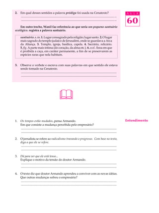 2.   Em qual desses sentidos a palavra pródiga foi usada na Cenatexto?                                                                     A U L A
     ............................................................................................................................... ...
     ............................................................................................................................... ...
                                                                                                                                           60
    Em outro trecho, Wanil faz referência ao que seria um pequeno santuário
ecológico. registra a palavra santuário.

     santuário. s. m. 1. Lugar consagrado pela religião; lugar santo. 2. O lugar
     mais sagrado do templo judaíco de Jerusalém, onde se guardava a Arca
     da Aliança. 3. Templo, igreja, basílica, capela. 4. Sacrário, relicário.
     5. fig. A parte mais íntima (do coração, da alma etc.). 6. ecol. Área em que
     é proibida a caça, em caráter permanente, a fim de se preservarem as
     espécies raras que nela habitam.


3.   Observe o verbete e escreva com suas palavras em que sentido ele estava
     sendo tomado na Cenatexto.
     ..................................................................................................................................
     ..................................................................................................................................




                                                         
1.   Os tempos estão mudados, pensa Armando.                                                                                               Entendimento
     Em que consiste a mudança percebida pelo empresário?
     ..................................................................................................................................
     ..................................................................................................................................

2.   O jornalista se refere ao radicalismo travando o progresso. Com base no texto,
     diga a que ele se refere.
     ..................................................................................................................................
     ..................................................................................................................................

3.   Dá para ver que ele está tenso...
     Explique o motivo da tensão do doutor Armando.
     ..................................................................................................................................
     ..................................................................................................................................

4.   O texto diz que doutor Armando aprendeu a conviver com as novas idéias.
     Que outras mudanças sofreu o empresário?
     ..................................................................................................................................
     ..................................................................................................................................
 