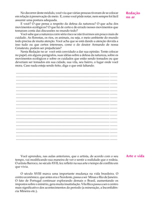 No decorrer deste módulo, você viu que várias pessoas tiveram de se colocar                                                              Redação
                                                                                                                                              A U L A
em relação à preservação do meio. E, como você pôde notar, nem sempre foi fácil                                                              no ar
assumir uma postura adequada.
    E você? O que pensa a respeito da defesa da natureza? O que acha dos                                                                     60
movimentos ecológicos? O que há de certo e de errado nesses movimentos que
tomaram conta das discussões no mundo todo?
    Você sabe que a natureza corre sério risco se não tivermos um pouco mais de
cuidado. As florestas, os rios, os animais, ou seja, o meio ambiente do mundo
todo precisa de muita atenção. Você acha que se está dando a atenção devida a
isso tudo ou que certos interesses, como o do doutor Armando de nossa
Cenatexto, podem ser prejudiciais?
    Nesta Redação no ar você está convidado a dar sua opinião. Tente colocar
no papel, em alguns parágrafos, suas idéias sobre a defesa da natureza, sobre os
movimentos ecológicos e sobre os cuidados que estão sendo tomados ou que
deveriam ser tomados em sua cidade, sua vila, seu bairro, o lugar onde você
mora. Caso nada esteja sendo feito, diga o que está faltando.

............................................................................................................................... ..........
............................................................................................................................... ..........
............................................................................................................................... ..........
............................................................................................................................... ..........
............................................................................................................................... ..........
............................................................................................................................... ..........
............................................................................................................................... ..........
............................................................................................................................... ..........
............................................................................................................................... ..........
............................................................................................................................... ..........
............................................................................................................................... ..........
............................................................................................................................... ..........
............................................................................................................................... ..........
............................................................................................................................... ..........
............................................................................................................................... ..........
............................................................................................................................... ..........
............................................................................................................................... ..........
............................................................................................................................... ..........
............................................................................................................................... ..........
............................................................................................................................... ..........




    Você aprendeu, nas aulas anteriores, que o artista, de acordo com o seu                                                                  Arte e vida
tempo, vai modificando sua maneira de ver e sentir a realidade que o rodeia.
O artista Barroco, no século XVII, fez refletir na sua arte o tempo de conflito em
que vivia.

    O século XVIII marca uma importante mudança na vida brasileira. O
centro econômico, que antes era o Nordeste, passa a ser Minas e Rio de Janeiro.
O fato de Portugal continuar explorando demais o Brasil, aumentando os
impostos sobre o minério, gera muita insatisfação. Vila Rica passa a ser o centro
mais significativo dos acontecimentos do período (a mineração, a Inconfidên-
cia Mineira etc.).
 