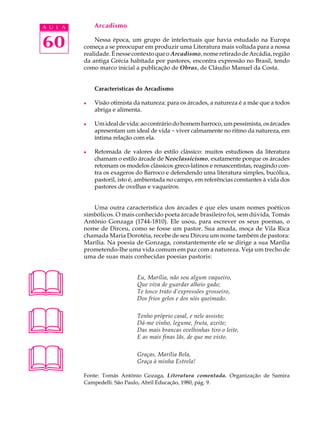 A U L A       Arcadismo


60            Nessa época, um grupo de intelectuais que havia estudado na Europa
          começa a se preocupar em produzir uma Literatura mais voltada para a nossa
          realidade. É nesse contexto que o Arcadismo, nome retirado de Arcádia, região
          da antiga Grécia habitada por pastores, encontra expressão no Brasil, tendo
          como marco inicial a publicação de Obras, de Cláudio Manuel da Costa.


              Características do Arcadismo

          l   Visão otimista da natureza: para os árcades, a natureza é a mãe que a todos
              abriga e alimenta.

          l   Um ideal de vida: ao contrário do homem barroco, um pessimista, os árcades
              apresentam um ideal de vida - viver calmamente no ritmo da natureza, em
              íntima relação com ela.

          l   Retomada de valores do estilo clássico: muitos estudiosos da literatura
              chamam o estilo árcade de Neoclassicismo, exatamente porque os árcades
              retomam os modelos clássicos greco-latinos e renascentistas, reagindo con-
              tra os exageros do Barroco e defendendo uma literatura simples, bucólica,
              pastoril, isto é, ambientada no campo, em referências constantes à vida dos
              pastores de ovelhas e vaqueiros.


             Uma outra característica dos árcades é que eles usam nomes poéticos
          simbólicos. O mais conhecido poeta árcade brasileiro foi, sem dúvida, Tomás
          Antônio Gonzaga (1744-1810). Ele usou, para escrever os seus poemas, o
          nome de Dirceu, como se fosse um pastor. Sua amada, moça de Vila Rica
          chamada Maria Dorotéia, recebe de seu Dirceu um nome também de pastora:
          Marília. Na poesia de Gonzaga, constantemente ele se dirige a sua Marília
          prometendo-lhe uma vida comum em paz com a natureza. Veja um trecho de
          uma de suas mais conhecidas poesias pastoris:




                             Eu, Marília, não sou algum vaqueiro,
                              Que viva de guardar alheio gado;
                              Te tosco trato d’expressões grosseiro,
                              Dos frios gelos e dos sóis queimado.




                             Tenho próprio casal, e nele assisto;
                              Dá-me vinho, legume, fruta, azeite;
                              Das mais brancas ovelhinhas tiro o leite,
                              E as mais finas lãs, de que me visto.




                             Graças, Marília Bela,
                              Graça à minha Estrela!

          Fonte: Tomás Antônio Gozaga, Literatura comentada. Organização de Samira
          Campedelli. São Paulo, Abril Educação, 1980, pág. 9.
 