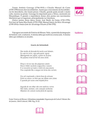 Tomás Antônio Gonzaga (1744-1810) e Cláudio Manuel da Costa                        A U L A
(1729-1789) foram dois inconfidentes. Assim que o movimento da Inconfidên-
cia foi descoberto, eles foram presos. Cláudio, grande poeta árcade e muito
culto, morreu na prisão. Gonzaga foi deportado para a África, morrendo em               60
Moçambique. É grande a importância desses dois poetas nos movimentos
libertários que se seguiram, principalmente na Literatura.
     Outros poetas dessa época foram: José Basílo da Gama (1741-1795);
Frei José de Santa Rita Durão (1722-1784); Manuel Inácio da Silva Alvarenga
(1749-1814) e Inácio José de Alvarenga Peixoto (1744-1792).



    Veja agora um soneto de Vinícius de Moraes. Nele, o poeta fala da integração        Saideira
do homem com a natureza. A mesma idéia que motivou a nossa aula. A mesma
idéia que embalava os árcades.



                              Soneto da Intimidade


               Nas tardes de fazenda há muito azul demais.
                                                                                        
                                                                                        
               Eu saio às vezes, sigo pelo pasto, agora
               Mastigando um capim, o peito nu de fora
               No pijama irreal de há três anos atrás.


               Desço o rio no vau dos pequenos canais



                                                                                        
               Para ir beber na fonte a água fria e sonora
               E se encontro no mato o rubro de uma amora
               Vou cuspindo-lhe o sangue em torno dos currais.




                                                                                        
               Fico ali respirando o cheiro bom do estrume
               Entre as vacas e os bois que me olham sem ciúme
               E quando por acaso uma mijada ferve




                                                                                        
               Seguida de um olhar não sem malícia e verve
               Nós todos, animais, sem comoção nenhuma
               Mijamos em comum numa festa de espuma.



Fonte: Vinícius de Moraes. Literatura comentada. Organização de Carlos F. Moisés. Rio
de Janeiro, Abril Cultural, 1980. Pág. 21-22.




                                    
 