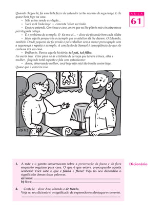 Quando chegou lá, foi uma luta fazer ele entender certas normas de segurança. E ele                                                        A U L A
quase bota fogo na casa.
    - Não estou vendo a relação...
    - Você está linda hoje. - comenta Vítor sorrindo.                                                                                      61
    - Essa eu entendi. Continua o caso, antes que eu lhe plante este cinzeiro nessa
privilegiada cabeça.
    - É o problema do exemplo. O Sa-mu-el... - disse ele frisando bem cada sílaba
    - falou aquilo porque viu o exemplo que os adultos ali lhe davam. O Eduardo,
também. Desde pequeno ele foi vendo o pai trabalhar sem a menor preocupação com
a segurança e repetia o exemplo. A conclusão de Samuel é conseqüência do que ele
costuma ver em casa.
    - Brilhante. Parece aquela história: tal pai, tal filho.
Ao ouvir isso, Vítor pára no ar a latinha de cerveja que levava à boca, olha a
mulher, fingindo total espanto e fala com entusiasmo:
    - Amor, observando melhor, você hoje não está tão bonita assim hoje.
Quase que o cinzeiro voa.




1.   A mãe e o garoto conversavam sobre a preservação da fauna e da flora                                                                  Dicionário
     enquanto seguiam para casa. O que é que estava preocupando aquela
     senhora? Você sabe o que é fauna e flora? Veja no seu dicionário o
     significado dessas duas palavras.
     a) fauna: ..................................................................................................................
     b) flora: ....................................................................................................................

2.   - Conta lá - disse Ana, olhando-o de través.
     Veja no seu dicionário o significado da expressão em destaque e comente.
     ............................................................................................................................... ...
 