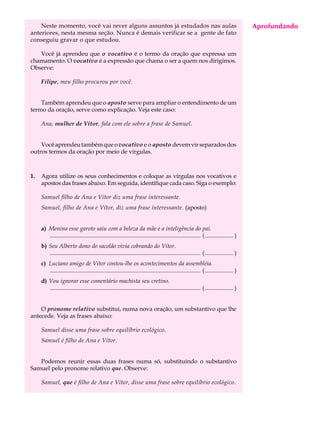 Neste momento, você vai rever alguns assuntos já estudados nas aulas                                                                 Aprofundando
                                                                                                                                          A U L A
anteriores, nesta mesma seção. Nunca é demais verificar se a gente de fato
conseguiu gravar o que estudou.
                                                                                                                                         61
   Você já aprendeu que o vocativo é o termo da oração que expressa um
chamamento. O vocativo é a expressão que chama o ser a quem nos dirigimos.
Observe:

     Filipe, meu filho procurou por você.


    Também aprendeu que o aposto serve para ampliar o entendimento de um
termo da oração, serve como explicação. Veja este caso:

     Ana, mulher de Vítor, fala com ele sobre a frase de Samuel.


    Você aprendeu também que o vocativo e o aposto devem vir separados dos
outros termos da oração por meio de vírgulas.



1.   Agora utilize os seus conhecimentos e coloque as vírgulas nos vocativos e
     apostos das frases abaixo. Em seguida, identifique cada caso. Siga o exemplo:

     Samuel filho de Ana e Vítor diz uma frase interessante.
     Samuel, filho de Ana e Vítor, diz uma frase interessante. (aposto)


     a) Menina esse garoto saiu com a beleza da mãe e a inteligência do pai.
        ...................................................................................................... ( ................... )
     b) Seu Alberto dono do sacolão vivia cobrando do Vítor.
        ...................................................................................................... ( ................... )
     c) Luciano amigo de Vítor contou-lhe os acontecimentos da assembléia.
        ...................................................................................................... ( ................... )
     d) Vou ignorar esse comentário machista seu cretino.
        ...................................................................................................... ( ................... )


    O pronome relativo substitui, numa nova oração, um substantivo que lhe
antecede. Veja as frases abaixo:

     Samuel disse uma frase sobre equilíbrio ecológico.
     Samuel é filho de Ana e Vítor.


   Podemos reunir essas duas frases numa só, substituindo o substantivo
Samuel pelo pronome relativo que. Observe:

     Samuel, que é filho de Ana e Vítor, disse uma frase sobre equilíbrio ecológico.
 