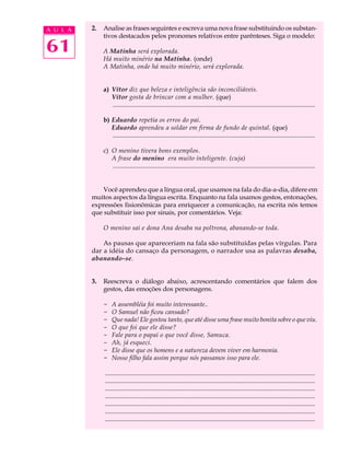 A U L A   2.   Analise as frases seguintes e escreva uma nova frase substituindo os substan-
               tivos destacados pelos pronomes relativos entre parênteses. Siga o modelo:

61             A Matinha será explorada.
               Há muito minério na Matinha. (onde)
               A Matinha, onde há muito minério, será explorada.


               a) Vítor diz que beleza e inteligência são inconciliáveis.
                  Vítor gosta de brincar com a mulher. (que)
                  .............................................................................................................................

               b) Eduardo repetia os erros do pai.
                  Eduardo aprendeu a soldar em firma de fundo de quintal. (que)
                  .............................................................................................................................

               c) O menino tivera bons exemplos.
                  A frase do menino era muito inteligente. (cuja)
                  .............................................................................................................................


              Você aprendeu que a língua oral, que usamos na fala do dia-a-dia, difere em
          muitos aspectos da língua escrita. Enquanto na fala usamos gestos, entonações,
          expressões fisionômicas para enriquecer a comunicação, na escrita nós temos
          que substituir isso por sinais, por comentários. Veja:

               O menino sai e dona Ana desaba na poltrona, abanando-se toda.

              As pausas que apareceriam na fala são substituídas pelas vírgulas. Para
          dar a idéia do cansaço da personagem, o narrador usa as palavras desaba,
          abanando-se.


          3.   Reescreva o diálogo abaixo, acrescentando comentários que falem dos
               gestos, das emoções dos personagens.

               - A assembléia foi muito interessante..
               - O Samuel não ficou cansado?
               - Que nada! Ele gostou tanto, que até disse uma frase muito bonita sobre o que viu.
               - O que foi que ele disse?
               - Fale para o papai o que você disse, Samuca.
               - Ah, já esqueci.
               - Ele disse que os homens e a natureza devem viver em harmonia.
               - Nosso filho fala assim porque nós passamos isso para ele.

               ..................................................................................................................................
               ..................................................................................................................................
               ..................................................................................................................................
               ..................................................................................................................................
               ..................................................................................................................................
               ..................................................................................................................................
               ..................................................................................................................................
 
