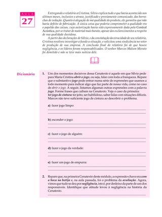 A U L A         Entregando o relatório a Cristina, Sílvio explica tudo o que havia acontecido nos
             últimos meses, inclusive o atraso, justificado e previamente comunicado, das borra-

  27         chas de vedação. Quanto à alegação de má qualidade do produto, ele garantiu que não
             havia defeito de fabricação. A única coisa que poderia comprometer a qualidade era
             o papelão das caixas, cuja autorização havia sido expressamente dada pela Central
             Acústica, por se tratar de material mais barato, apesar dos esclarecimentos a respeito
             de sua qualidade duvidosa.
                  A partir das declarações de Sílvio, e da constatação da veracidade de seu relatório,
             Cristina resolveu investigar a fundo a situação, e solicitou uma sindicância no setor
             de produção de sua empresa. A conclusão final do relatório foi de que houve
             negligência, e os líderes foram responsabilizados. O senhor Marcos Malum Morato
             foi demitido e não se teve mais notícia dele.


                                                                         
Dicionário   1.   Um dos momentos decisivos dessa Cenatexto é aquele em que Sílvio pede
                  para Maria Cristina abrir o jogo, ou seja, falar com toda a franqueza. Repare
                  que o substantivo jogo pode entrar numa série de expressões que usamos a
                  todo momento para indicar algo que faz parte de nossa vida, como no caso
                  de abrir o jogo. A seguir, listamos algumas outras expressões com a palavra
                  jogo. Forme frases que caibam na Cenatexto. Veja o caso da primeira:
                  ter jogo de cintura: ter jeito, ser habilidoso, saber lidar com situações difíceis.
                  Marcos não teve suficiente jogo de cintura ao descobrir o problema.

                  a) fazer jogo limpo:
                  ...................................................................................................................................
                  ...................................................................................................................................

                  b) esconder o jogo:
                  ...................................................................................................................................
                  ...................................................................................................................................

                  c) fazer o jogo de alguém:
                  ...................................................................................................................................
                  ...................................................................................................................................

                  d) fazer o jogo da verdade:
                  ...................................................................................................................................
                  ...................................................................................................................................

                  e) fazer um jogo de empurra:
                  ...................................................................................................................................
                  ...................................................................................................................................

             2.   Repare que, na primeira Cenatexto deste módulo, a expressão-chave era com
                  a boca na botija e, na aula passada, foi o problema da avaliação. Agora,
                  vimos que tudo se deu por negligência, isto é, por desleixo da parte de um dos
                  responsáveis. Identifique que atitude levou à negligência na história da
                  Cenatexto.
                  ...................................................................................................................................
 