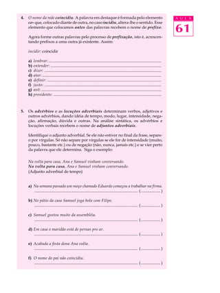 4.   O nome da mãe coincidiu. A palavra em destaque é formada pelo elemento                                                              A U L A
     co- que, colocado diante de outra, no caso incidiu, altera-lhe o sentido. Esse
     elemento que colocamos antes das palavras recebem o nome de prefixo.
                                                                                                                                         61
     Agora forme outras palavras pelo processo de prefixação, isto é, acrescen-
     tando prefixos a uma outra já existente. Assim:

     incidir: coincidir

     a)   lembrar:...............................................................................................................
     b)   entender: .............................................................................................................
     c)   dizer: ...................................................................................................................
     d)   atar: .....................................................................................................................
     e)   definir: ................................................................................................................
     f)   justo: ...................................................................................................................
     g)   avô: ......................................................................................................................
     h)   presidente: ..........................................................................................................



5.   Os advérbios e as locuções adverbiais determinam verbos, adjetivos e
     outros advérbios, dando idéia de tempo, modo, lugar, intensidade, nega-
     ção, afirmação, dúvida e outras. Na análise sintática, os advérbios e
     locuções verbais recebem o nome de adjuntos adverbiais.

     Identifique o adjunto adverbial. Se ele não estiver no final da frase, separe-
     o por vírgulas. Só não separe por vírgulas se ele for de intensidade (muito,
     pouco, bastante etc.) ou de negação (não, nunca, jamais etc.) e se vier perto
     da palavra que ele determina. Siga o exemplo:

     Na volta para casa, Ana e Samuel vinham conversando.
     Na volta para casa, Ana e Samuel vinham conversando.
     (Adjunto adverbial de tempo)


     a) Na semana passada um moço chamado Eduardo começou a trabalhar na firma.
        ...................................................................................................... ( ................... )

     b) No pátio da casa Samuel joga bola com Filipe.
        ...................................................................................................... ( ................... )

     c) Samuel gostou muito da assembléia.
        ...................................................................................................... ( ................... )

     d) Em casa o maridão está de pernas pro ar.
        ...................................................................................................... ( ................... )

     e) Acabada a festa dona Ana volta.
        ...................................................................................................... ( ................... )

     f) O nome do pai não coincidiu.
        ...................................................................................................... ( ................... )
 
