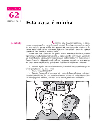 A UA U L A
     L A

    62
 62
MÓDULO 19
              Esta casa é minha


  Cenatexto                                     C omprar uma casa, um lugar onde se possa
              morar sem entregar boa parte do salário ao final do mês, por conta do aluguel;
              ter um cantinho que dê satisfação e segurança é uma conquista, um sonho de
              muita gente. Ao comprar uma casa, a pessoa está lidando, além do aspecto
              comercial, com a emoção e com o sonho.
                   Nesta aula você conhecerá um pouco mais a história de Eduardo, aquele
              operário que trabalha numa indústria de equipamentos eletrônicos. Como ele
              vai muito bem no serviço, sente-se estimulado a alimentar novos planos para o
              futuro. Eduardo está para investir tudo na compra de sua própria casa. Vamos
              ver quais são seus planos e o que ele está fazendo para torná-los realidade.

                   - Antônio, a gente tem conversado muito e fico vendo como você não se liga em
              coisas que chegam a me tirar o sono.
                   - Do que você está falando?
                   - Da vida. Da vontade de prosperar, de crescer, de lutar pelo que a gente quer
              e essas coisas todas. Eu fico emocionado só de pensar na casa que ainda quero ter: um
              cantinho pequeno, mas meu, com uma horta como a gente tinha no interior.
 