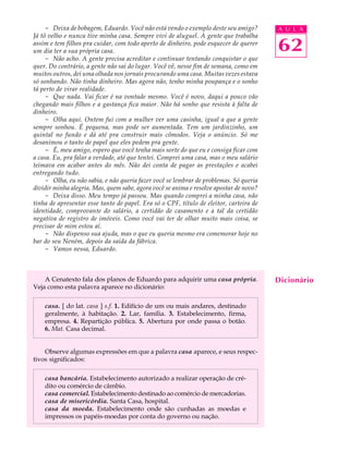 - Deixa de bobagem, Eduardo. Você não está vendo o exemplo deste seu amigo?        A U L A
Já tô velho e nunca tive minha casa. Sempre vivi de aluguel. A gente que trabalha
assim e tem filhos pra cuidar, com todo aperto de dinheiro, pode esquecer de querer
um dia ter a sua própria casa.                                                          62
     - Não acho. A gente precisa acreditar e continuar tentando conquistar o que
quer. Do contrário, a gente não sai do lugar. Você vê, nesse fim de semana, como em
muitos outros, dei uma olhada nos jornais procurando uma casa. Muitas vezes estava
só sonhando. Não tinha dinheiro. Mas agora não, tenho minha poupança e o sonho
tá perto de virar realidade.
     - Que nada. Vai ficar é na vontade mesmo. Você é novo, daqui a pouco vão
chegando mais filhos e a gastança fica maior. Não há sonho que resista à falta de
dinheiro.
     - Olha aqui. Ontem fui com a mulher ver uma casinha, igual a que a gente
sempre sonhou. É pequena, mas pode ser aumentada. Tem um jardinzinho, um
quintal no fundo e dá até pra construir mais cômodos. Veja o anúncio. Só me
desanimou o tanto de papel que eles pedem pra gente.
     - É, meu amigo, espero que você tenha mais sorte do que eu e consiga ficar com
a casa. Eu, pra falar a verdade, até que tentei. Comprei uma casa, mas o meu salário
teimava em acabar antes do mês. Não dei conta de pagar as prestações e acabei
entregando tudo.
     - Olha, eu não sabia, e não queria fazer você se lembrar de problemas. Só queria
dividir minha alegria. Mas, quem sabe, agora você se anima e resolve apostar de novo?
     - Deixa disso. Meu tempo já passou. Mas quando comprei a minha casa, não
tinha de apresentar esse tanto de papel. Era só o CPF, título de eleitor, carteira de
identidade, comprovante do salário, a certidão de casamento e a tal da certidão
negativa de registro de imóveis. Como você vai ter de olhar muito mais coisa, se
precisar de mim estou aí.
     - Não dispenso sua ajuda, mas o que eu queria mesmo era comemorar hoje no
bar do seu Neném, depois da saída da fábrica.
     - Vamos nessa, Eduardo.



    A Cenatexto fala dos planos de Eduardo para adquirir uma casa própria.              Dicionário
Veja como esta palavra aparece no dicionário:

    casa. [ do lat. casa ] s.f. 1. Edifício de um ou mais andares, destinado
    geralmente, à habitação. 2. Lar, família. 3. Estabelecimento, firma,
    empresa. 4. Repartição pública. 5. Abertura por onde passa o botão.
    6. Mat. Casa decimal.


    Observe algumas expressões em que a palavra casa aparece, e seus respec-
tivos significados:

    casa bancária. Estabelecimento autorizado a realizar operação de cré-
    dito ou comércio de câmbio.
    casa comercial. Estabelecimento destinado ao comércio de mercadorias.
    casa de misericórdia. Santa Casa, hospital.
    casa da moeda. Estabelecimento onde são cunhadas as moedas e
    impressos os papéis-moedas por conta do governo ou nação.
 