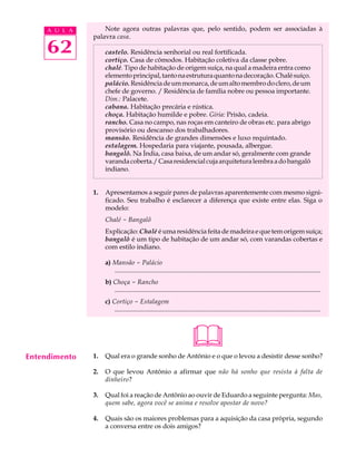 A U L A       Note agora outras palavras que, pelo sentido, podem ser associadas à
               palavra casa.

     62             castelo. Residência senhorial ou real fortificada.
                    cortiço. Casa de cômodos. Habitação coletiva da classe pobre.
                    chalé. Tipo de habitação de origem suíça, na qual a madeira entra como
                    elemento principal, tanto na estrutura quanto na decoração. Chalé suíço.
                    palácio. Residência de um monarca, de um alto membro do clero, de um
                    chefe de governo. / Residência de família nobre ou pessoa importante.
                    Dim.: Palacete.
                    cabana. Habitação precária e rústica.
                    choça. Habitação humilde e pobre. Gíria: Prisão, cadeia.
                    rancho. Casa no campo, nas roças em canteiro de obras etc. para abrigo
                    provisório ou descanso dos trabalhadores.
                    mansão. Residência de grandes dimensões e luxo requintado.
                    estalagem. Hospedaria para viajante, pousada, albergue.
                    bangalô. Na Índia, casa baixa, de um andar só, geralmente com grande
                    varanda coberta./ Casa residencial cuja arquitetura lembra a do bangalô
                    indiano.


               1.   Apresentamos a seguir pares de palavras aparentemente com mesmo signi-
                    ficado. Seu trabalho é esclarecer a diferença que existe entre elas. Siga o
                    modelo:
                    Chalé - Bangalô
                    Explicação: Chalé é uma residência feita de madeira e que tem origem suíça;
                    bangalô é um tipo de habitação de um andar só, com varandas cobertas e
                    com estilo indiano.

                    a) Mansão - Palácio
                       .............................................................................................................................
                    b) Choça - Rancho
                       .............................................................................................................................
                    c) Cortiço - Estalagem
                        .............................................................................................................................




Entendimento   1.
                                                                       
                    Qual era o grande sonho de Antônio e o que o levou a desistir desse sonho?

               2.   O que levou Antônio a afirmar que não há sonho que resista à falta de
                    dinheiro?

               3.   Qual foi a reação de Antônio ao ouvir de Eduardo a seguinte pergunta: Mas,
                    quem sabe, agora você se anima e resolve apostar de novo?

               4.   Quais são os maiores problemas para a aquisição da casa própria, segundo
                    a conversa entre os dois amigos?
 