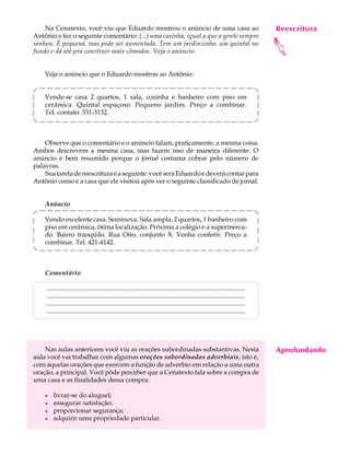 Na Cenatexto, você viu que Eduardo mostrou o anúncio de uma casa ao                                                           Reescritura
                                                                                                                                   A U L A
Antônio e fez o seguinte comentário: (...) uma casinha, igual a que a gente sempre

                                                                                                                                  62




                                                                                                                                  
sonhou. É pequena, mas pode ser aumentada. Tem um jardinzinho, um quintal no
fundo e dá até pra construir mais cômodos. Veja o anúncio.


    Veja o anúncio que o Eduardo mostrou ao Antônio:


    Vende-se casa 2 quartos, 1 sala, cozinha e banheiro com piso em
    cerâmica. Quintal espaçoso. Pequeno jardim. Preço a combinar.
    Tel. contato: 331-3132.



    Observe que o comentário e o anúncio falam, praticamente, a mesma coisa.
Ambos descrevem a mesma casa, mas fazem isso de maneira diferente. O
anúncio é bem resumido porque o jornal costuma cobrar pelo número de
palavras.
    Sua tarefa de reescritura é a seguinte: você será Eduardo e deverá contar para
Antônio como é a casa que ele visitou após ver o seguinte classificado de jornal.


    Anúncio

    Vendo excelente casa. Seminova. Sala ampla, 2 quartos, 1 banheiro com
    piso em cerâmica, ótima localização. Próxima a colégio e a supermerca-
    do. Bairro tranqüilo. Rua Oito, conjunto X. Venha conferir. Preço a
    combinar. Tel. 421-4142.



    Comentário

    ...........................................................................................................................
    ...........................................................................................................................
    ...........................................................................................................................
    ...........................................................................................................................




    Nas aulas anteriores você viu as orações subordinadas substantivas. Nesta                                                     Aprofundando
aula você vai trabalhar com algumas orações subordinadas adverbiais, isto é,
com aquelas orações que exercem a função de advérbio em relação a uma outra
oração, a principal. Você pôde perceber que a Cenatexto fala sobre a compra de
uma casa e as finalidades dessa compra:

    l   livrar-se do aluguel;
    l   assegurar satisfação;
    l   proporcionar segurança;
    l   adquirir uma propriedade particular.
 