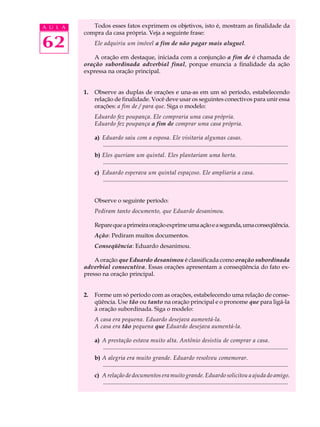 A U L A      Todos esses fatos exprimem os objetivos, isto é, mostram as finalidade da
          compra da casa própria. Veja a seguinte frase:

62             Ele adquiriu um imóvel a fim de não pagar mais aluguel.

              A oração em destaque, iniciada com a conjunção a fim de é chamada de
          oração subordinada adverbial final, porque enuncia a finalidade da ação
          expressa na oração principal.


          1.   Observe as duplas de orações e una-as em um só período, estabelecendo
               relação de finalidade. Você deve usar os seguintes conectivos para unir essa
               orações: a fim de / para que. Siga o modelo:
               Eduardo fez poupança. Ele compraria uma casa própria.
               Eduardo fez poupança a fim de comprar uma casa própria.

               a) Eduardo saiu com a esposa. Ele visitaria algumas casas.
                  .............................................................................................................................
               b) Eles queriam um quintal. Eles plantariam uma horta.
                  .............................................................................................................................
               c) Eduardo esperava um quintal espaçoso. Ele ampliaria a casa.
                  .............................................................................................................................


               Observe o seguinte período:
               Pediram tanto documento, que Eduardo desanimou.

               Repare que a primeira oração exprime uma ação e a segunda, uma conseqüência.
               Ação: Pediram muitos documentos.
               Conseqüência: Eduardo desanimou.

              A oração que Eduardo desanimou é classificada como oração subordinada
          adverbial consecutiva. Essas orações apresentam a conseqüência do fato ex-
          presso na oração principal.


          2.   Forme um só período com as orações, estabelecendo uma relação de conse-
               qüência. Use tão ou tanto na oração principal e o pronome que para ligá-la
               à oração subordinada. Siga o modelo:
               A casa era pequena. Eduardo desejava aumentá-la.
               A casa era tão pequena que Eduardo desejava aumentá-la.

               a) A prestação estava muito alta. Antônio desistiu de comprar a casa.
                  .............................................................................................................................
               b) A alegria era muito grande. Eduardo resolveu comemorar.
                  .............................................................................................................................
               c) A relação de documentos era muito grande. Eduardo solicitou a ajuda do amigo.
                  .............................................................................................................................
 