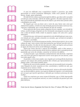 A U L A                                          A Casa


62             A casa era edificada com a arquitetura simples e grosseira, que ainda
          apresentam as nossas primitivas habitações; tinha cinco janelas de frente,





          baixas, largas, quase quadradas.
               Do lado direito estava a porta principal do edifício, que dava sobre um pátio
          cercado por uma estacada, coberta de melões agrestes. Do lado esquerdo esten-
          dia-se até à borda da esplanada uma asa do edifício, que abria duas janelas sobre
          o desfiladeiro da rocha.
               No ângulo que esta asa fazia com o resto da casa, havia uma coisa que




          chamaremos jardim, e de fato era uma imitação graciosa de toda a natureza rica,
          vigorosa e esplêndida, que a vista abraçava do alto do rochedo.
               Flores agrestes das nossas matas, pequenas árvores copadas, um estendal de
          relvas, um fio de água, fingindo um rio e formando uma pequena cascata, tudo
          isto a mão do homem tinha criado no pequeno espaço com uma arte e graça




          admirável.
               O fundo da casa, inteiramente separado do resto da habitação por uma cerca,
          era tomado por dois grandes armazéns ou senzalas, que serviam de morada a
          aventureiros e acostados.
               Finalmente, na extrema do pequeno jardim, à beira do precipício, via-se uma





          cabana de sapé, cujos esteios eram duas palmeiras que haviam nascido entre as
          fendas das pedras. As abas do teto desciam até o chão; um ligeiro sulco privava
          as águas da chuva de entrar nesta habitação selvagem.
               Agora que temos descrito o aspecto da localidade, onde se deve passar a
          maior parte dos acontecimentos desta história, podemos abrir a pesada porta de
          jacarandá, que serve de entrada, e penetrar no interior do edifício.




               A sala principal, o que chamamos ordinariamente sala da frente, respirava
          um certo luxo que parecia impossível existir nessa época em um deserto, como
          era então aquele sítio.
               As paredes e o teto eram caiados, mas cingidos por um largo florão de pintura
          a fresco; nos espaços das janelas pendiam dois retratos que representavam um





          fidalgo velho e uma dama também idosa.
               Cadeiras de couro de alto espaldar, uma mesa de jacarandá de pés torneados,
          uma lâmpada de prata suspensa ao teto, constituíam a mobília da sala, que
          respirava um ar severo e triste.
               Os aposentos interiores eram do mesmo gosto, menos as decorações heráldi-
          cas; na asa do edifício, porém, esse aspecto mudava de repente, e era substituído




          por um quer que seja de caprichoso e delicado que revelava a presença de uma
          mulher.
               Tudo isso respirava um suave aroma de benjoim, que se tinha impregnado
          nos objetos com o seu perfume natural, ou como a atmosfera do paraíso que uma
          fada habitava.



         Fonte: José de Alencar. O guarani. São Paulo, Ed. Ática. 17ª edição, 1992. Págs. 16-18.
 
