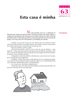 A UU AL
                                                                                         A L         A

                                                                                         63
                                                                                          63
                       Esta casa é minha                                                 MÓDULO 19




                                   Na aula passada você viu a satisfação de
Eduardo que, depois de muito tempo, resolveu investir num sonho antigo: a
                                                                                         Cenatexto
compra da casa própria. Ele sabe que vai ser difícil realizar seu ideal, mas está
decidido a lutar. Como sabe que precisa correr para garantir sua casa, não perde
tempo. Vai à luta, atrás dos documentos e do dinheiro da entrada.

    - Antônio, vou precisar mesmo de você. Queria que você cobrisse as horas
extras que tenho pra hoje, assim poderei passar nos cartórios e pedir os documentos
que tenho de apresentar na assinatura do contrato da casa.
    - Não tem problema, quebro o galho.
    - Além dos documentos, tenho de correr atrás do resto do dinheiro - disse
Eduardo. - Tenho um pouco de grana na poupança, mas não dá para a entrada e, neste
mês, a coisa tá mais apertada. Logo em seguida, precisarei pagar a primeira prestação.
Se não der, perco o dinheiro do sinal.
    - Companheiro, não tenho dinheiro sobrando mas, se precisar de uns trocados,
posso te emprestar até o pagamento.
    - Obrigado, Antônio. Se precisar, eu falo. Mas quero ver se a empresa me ajuda.
Vou conversar com o chefe hoje e pedir a ajuda dele. Quero ver se o Paulo Roberto fala
com a diretoria. Minha idéia é pedir um adiantamento.
    - Eu, se fosse você, não ficava confiando nisso.
    - Tentar não custa. Vou falar com Paulo Roberto, pra dar tempo dele olhar isso
pra mim. Acho que ele não vai negar fogo.
 