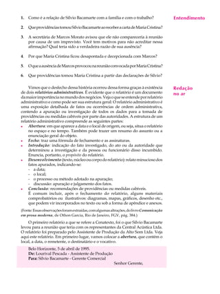 1.   Como é a relação de Sílvio Bacamarte com a família e com o trabalho?                Entendimento
                                                                                          A U L A

2.   Que providências tomou Sílvio Bacamarte ao receber a carta de Maria Cristina?
                                                                                         27
3.   A secretária de Marcos Morato avisou que ele não compareceria à reunião
     por causa de um imprevisto. Você tem motivos para não acreditar nessa
     afirmação? Qual teria sido a verdadeira razão de sua ausência?

4.   Por que Maria Cristina ficou desapontada e decepcionada com Marcos?

5.   O que a ausência de Marcos provocou na reunião convocada por Maria Cristina?

6.   Que providências tomou Maria Cristina a partir das declarações de Sílvio?

    Vimos que o desfecho dessa história ocorreu dessa forma graças à existência          Redação
de dois relatórios administrativos. É evidente que o relatório é um documento            no ar
da maior importância no mundo dos negócios. Veja o que se entende por relatório
administrativo e como pode ser sua estrutura geral: O relatório administrativo é
uma exposição detalhada de fatos ou ocorrências de ordem administrativa,
contendo a apuração ou investigação de todos os dados para a tomada de
providências ou medidas cabíveis por parte das autoridades. A estrutura de um
relatório administrativo compreende as seguintes partes:
l   Abertura: em que aparece a data e o local de origem, ou seja, situa o relatório
    no espaço e no tempo. Também pode trazer um resumo do assunto ou a
    enunciação geral do objeto.
l   Fecho: traz uma fórmula de fechamento e as assinaturas.
l   Introdução: indicação do fato investigado, do ato ou da autoridade que
    determinou a investigação e da pessoa ou funcionário disso incumbido.
    Enuncia, portanto, o propósito do relatório.
l   Desenvolvimento (texto, núcleo ou corpo do relatório): relato minucioso dos
    fatos apurados, indicando-se:
    - a data;
    - o local;
    - o processo ou método adotado na apuração;
    - discussão: apuração e julgamento dos fatos.
l   Conclusão: recomendações de providências ou medidas cabíveis.
    É comum incluir, após o fechamento do relatório, alguns materiais
    comprobatórios ou ilustrativos: diagramas, mapas, gráficos, desenho etc.,
    que podem vir incorporados no texto ou sob a forma de apêndice e anexos.
(Fonte: Essas observações foram extraídas, com algumas altrações, do livro Comunicação
em prosa moderna, de Othon Garcia, Rio de Janeiro, FGV, pág. 384.)
    O primeiro relatório a que se refere a Cenatexto, foi o que Sílvio Bacamarte
levou para a reunião que teria com os representantes da Central Acústica Ltda.
O relatório foi preparado pelo Assistente de Produção da Alto Som Ltda. Veja
aqui este relatório. Em primeiro lugar, vamos colocar a abertura, que contém o
local, a data, o remetente, o destinatário e o vocativo.
     Belo Horizonte, 5 de abril de 1995.
     De: Lourival Pescada - Assistente de Produção
     Para: Sílvio Bacamarte - Gerente Comercial
                                                        Senhor Gerente,
 
